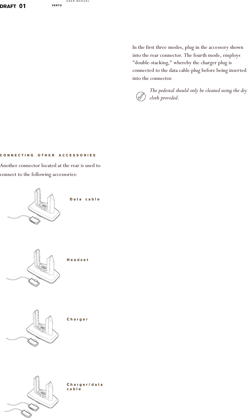 USER MANUALVERTU  DRAFT 01CONNECTING OTHER ACCESSORIESAnother connector located at the rear is used to connect to the following accessories: Data cableHeadsetChargerCharger/data cableIn the first three modes, plug in the accessory shown into the rear connector. The fourth mode, employs &quot;double-stacking,&quot; whereby the charger plug is connected to the data cable plug before being inserted into the connector.The pedestal should only be cleaned using the dry cloth provided.