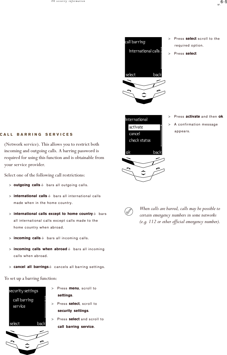 6-5No.06 security informationCALL BARRING SERVICES(Network service). This allows you to restrict both incoming and outgoing calls. A barring password is required for using this function and is obtainable from your service provider.Select one of the following call restrictions:&gt;outgoing calls!ó!bars all outgoing calls.&gt;international calls!ó!bars all international calls made when in the home country.&gt;international calls except to home country!ó!bars all international calls except calls made to the home country when abroad.&gt;incoming calls!ó!bars all incoming calls.&gt;incoming calls when abroad!ó!bars all incoming calls when abroad.&gt;cancel all barrings!ó!cancels all barring settings.To set up a barring function:&gt;Press menu, scroll to settings.&gt;Press select, scroll to security settings.&gt;Press select and scroll to call barring service.!!!!!!!!!!!select!!!!!back!!!!!call!barring!!!!!!!!!serviceWhen calls are barred, calls may be possible to certain emergency numbers in some networks (e.g. 112 or other official emergency number). &gt;Press select scroll to the required option.&gt;Press select&gt;Press activate and then ok&gt;A confirmation message appears.!!!!!!!select!!!!!!!!back!!!international!calls!!!!!!!!ok!!!!!!!!!!!!!!back!!add!vg!activatecheck!!statuscancelactivate