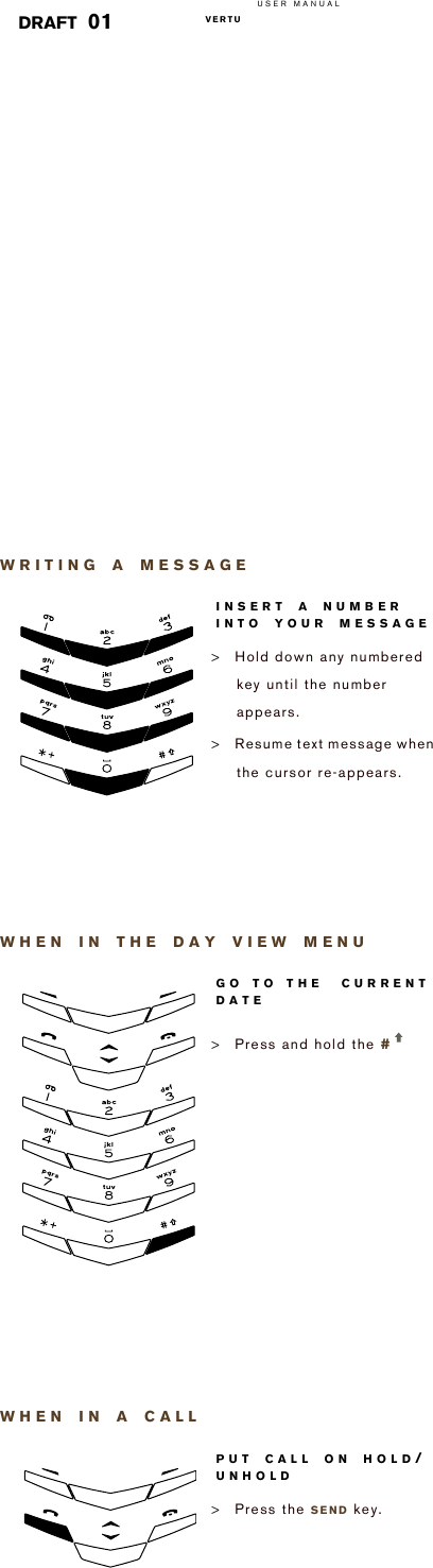 USER MANUALVERTU  DRAFT 01WRITING A MESSAGEWHEN IN THE DAY VIEW MENUWHEN IN A CALLINSERT A NUMBER INTO YOUR MESSAGE&gt;Hold down any numbered key until the number appears.&gt;Resume text message when the cursor re-appears. GO TO THE  CURRENT DATE&gt;Press and hold the #   PUT CALL ON HOLD/UNHOLD&gt;Press the SEND key.