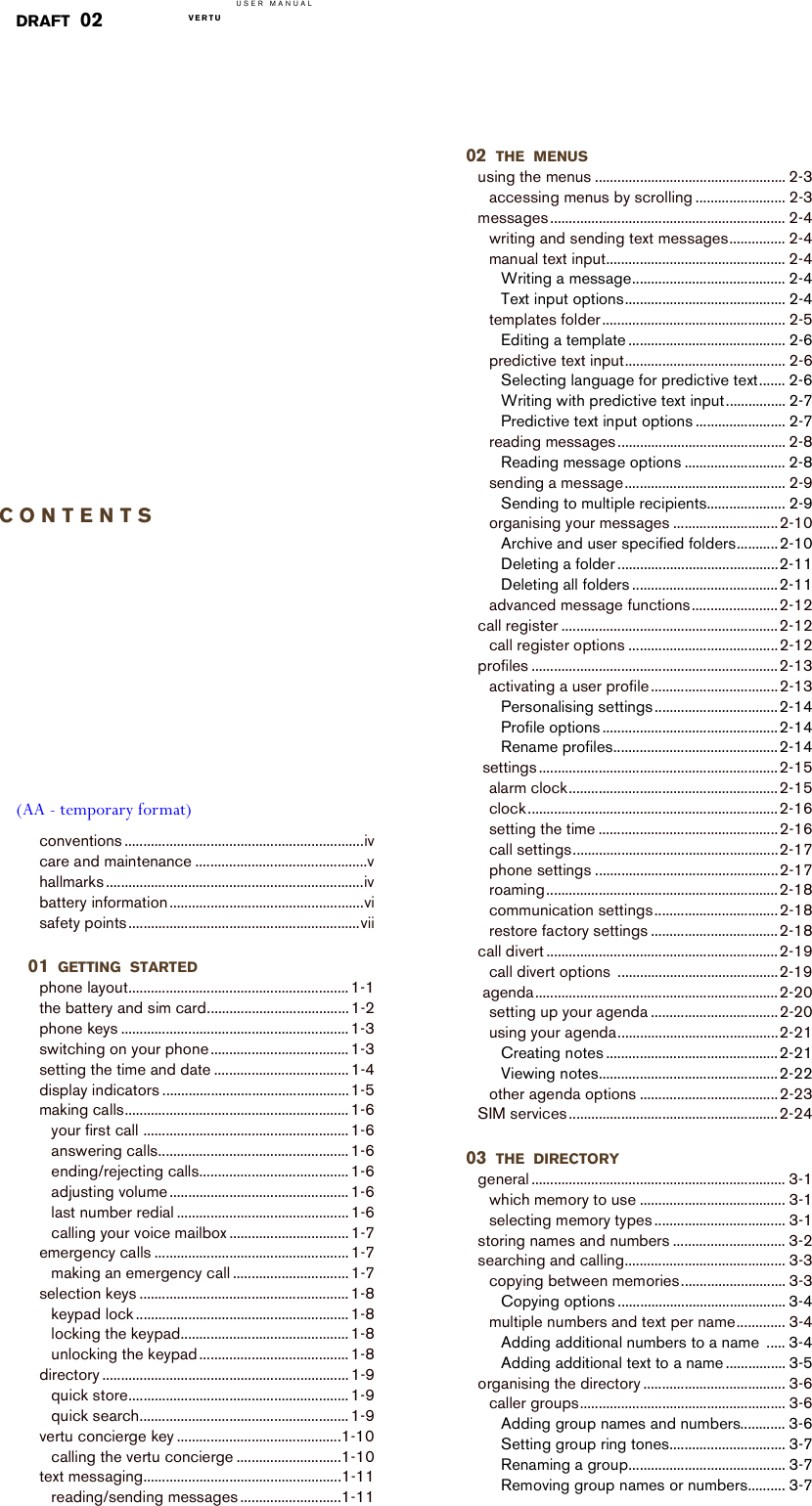 USER MANUALVERTU  DRAFT 02CONTENTS(AA - temporary format)conventions ................................................................ivcare and maintenance ..............................................vhallmarks .....................................................................ivbattery information ....................................................visafety points..............................................................vii01 GETTING STARTEDphone layout........................................................... 1-1the battery and sim card...................................... 1-2phone keys ............................................................. 1-3switching on your phone ..................................... 1-3setting the time and date .................................... 1-4display indicators ..................................................1-5making calls............................................................ 1-6your first call ....................................................... 1-6answering calls................................................... 1-6ending/rejecting calls........................................ 1-6adjusting volume ................................................ 1-6last number redial .............................................. 1-6calling your voice mailbox ................................ 1-7emergency calls .................................................... 1-7making an emergency call ............................... 1-7selection keys ........................................................ 1-8keypad lock ......................................................... 1-8locking the keypad............................................. 1-8unlocking the keypad........................................ 1-8directory .................................................................. 1-9quick store........................................................... 1-9quick search........................................................ 1-9vertu concierge key ............................................1-10calling the vertu concierge ............................1-10text messaging.....................................................1-11reading/sending messages ...........................1-1102 THE MENUSusing the menus ................................................... 2-3accessing menus by scrolling ........................ 2-3messages............................................................... 2-4writing and sending text messages............... 2-4manual text input................................................ 2-4Writing a message......................................... 2-4Text input options........................................... 2-4templates folder ................................................. 2-5Editing a template .......................................... 2-6predictive text input........................................... 2-6Selecting language for predictive text....... 2-6Writing with predictive text input................ 2-7Predictive text input options ........................ 2-7reading messages ............................................. 2-8Reading message options ........................... 2-8sending a message........................................... 2-9Sending to multiple recipients..................... 2-9organising your messages ............................2-10Archive and user specified folders...........2-10Deleting a folder ...........................................2-11Deleting all folders .......................................2-11advanced message functions.......................2-12call register ..........................................................2-12call register options ........................................2-12profiles ..................................................................2-13activating a user profile..................................2-13Personalising settings .................................2-14Profile options ...............................................2-14Rename profiles............................................2-14 settings ................................................................2-15alarm clock........................................................2-15clock ...................................................................2-16setting the time ................................................2-16call settings.......................................................2-17phone settings .................................................2-17roaming..............................................................2-18communication settings.................................2-18restore factory settings ..................................2-18call divert ..............................................................2-19call divert options  ...........................................2-19 agenda.................................................................2-20setting up your agenda ..................................2-20using your agenda...........................................2-21Creating notes ..............................................2-21Viewing notes................................................2-22other agenda options .....................................2-23SIM services ........................................................2-2403 THE DIRECTORYgeneral .................................................................... 3-1which memory to use ....................................... 3-1selecting memory types ................................... 3-1storing names and numbers .............................. 3-2searching and calling........................................... 3-3copying between memories............................ 3-3Copying options ............................................. 3-4multiple numbers and text per name............. 3-4Adding additional numbers to a name  ..... 3-4Adding additional text to a name ................ 3-5organising the directory ...................................... 3-6caller groups....................................................... 3-6Adding group names and numbers............ 3-6Setting group ring tones............................... 3-7Renaming a group.......................................... 3-7Removing group names or numbers.......... 3-7