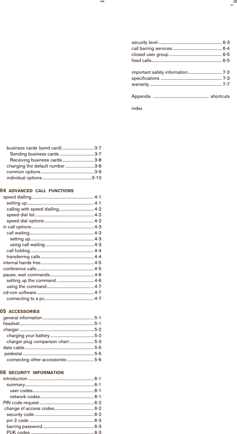 IXNo.contentsbusiness cards (send card)............................. 3-7Sending business cards ............................... 3-7Receiving business cards............................. 3-8changing the default number .......................... 3-8common options ................................................ 3-9individual options .............................................3-1004 ADVANCED CALL FUNCTIONSspeed dialling......................................................... 4-1setting up............................................................. 4-1calling with speed dialling................................ 4-2speed dial list...................................................... 4-2speed dial options ............................................. 4-2in call options......................................................... 4-3call waiting........................................................... 4-3setting up.......................................................... 4-3using call waiting ............................................4-3call holding .......................................................... 4-4transferring calls................................................. 4-4internal hands free ................................................ 4-5conference calls .................................................... 4-5pause, wait commands........................................ 4-6setting up the command .................................. 4-6using the command........................................... 4-7cd-rom software .................................................... 4-7connecting to a pc............................................. 4-705 ACCESSORIESgeneral information............................................... 5-1headset.................................................................... 5-1charger .................................................................... 5-2charging your battery........................................ 5-2charger plug comparison chart ...................... 5-3data cable ............................................................... 5-5 pedestal ................................................................. 5-5connecting other accessories ........................ 5-606 SECURITY INFORMATIONintroduction ............................................................ 6-1summary............................................................... 6-1user codes........................................................ 6-1network codes................................................. 6-1PIN code request.................................................. 6-2 change of access codes.................................... 6-2security code ...................................................... 6-2pin 2 code ........................................................... 6-3barring password............................................... 6-3PUK codes .......................................................... 6-3security level.......................................................... 6-3call barring services ............................................. 6-4closed user group ................................................ 6-5fixed calls................................................................ 6-5                               important safety information............................... 7-2specifications ........................................................ 7-3warranty .................................................................. 7-7Appendix ...................................................  shortcutsindex