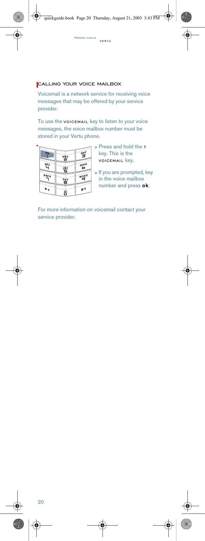 Making calls20CALLING YOUR VOICE MAILBOXVoicemail is a network service for receiving voice messages that may be offered by your service provider.To use the VOICEMAIL key to listen to your voice messages, the voice mailbox number must be stored in your Vertu phone.For more information on voicemail contact your service provider.&gt;Press and hold the 1 key. This is the VOICEMAIL key.&gt;If you are prompted, key in the voice mailbox number and press ok.quickguide.book  Page 20  Thursday, August 21, 2003  3:43 PM