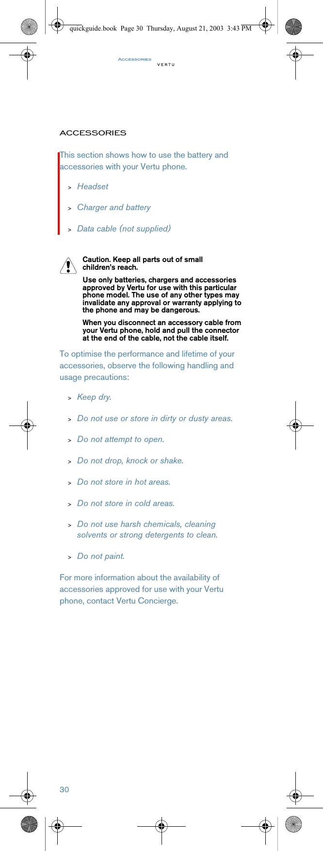 Accessories30ACCESSORIESThis section shows how to use the battery and accessories with your Vertu phone.&gt;Headset&gt;Charger and battery&gt;Data cable (not supplied)To optimise the performance and lifetime of your accessories, observe the following handling and usage precautions:&gt;Keep dry.&gt;Do not use or store in dirty or dusty areas.&gt;Do not attempt to open.&gt;Do not drop, knock or shake.&gt;Do not store in hot areas.&gt;Do not store in cold areas.&gt;Do not use harsh chemicals, cleaning solvents or strong detergents to clean.&gt;Do not paint.For more information about the availability of accessories approved for use with your Vertu phone, contact Vertu Concierge.Caution. Keep all parts out of small children’s reach.Use only batteries, chargers and accessories approved by Vertu for use with this particular phone model. The use of any other types may invalidate any approval or warranty applying to the phone and may be dangerous.When you disconnect an accessory cable from your Vertu phone, hold and pull the connector at the end of the cable, not the cable itself.quickguide.book  Page 30  Thursday, August 21, 2003  3:43 PM