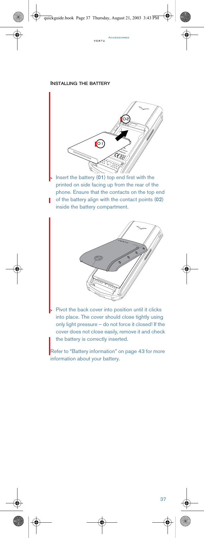 Accessories37INSTALLING THE BATTERY&gt;Insert the battery (01) top end first with the printed on side facing up from the rear of the phone. Ensure that the contacts on the top end of the battery align with the contact points (02) inside the battery compartment.&gt;Pivot the back cover into position until it clicks into place. The cover should close tightly using only light pressure – do not force it closed! If the cover does not close easily, remove it and check the battery is correctly inserted.Refer to “Battery information” on page 43 for more information about your battery.0102quickguide.book  Page 37  Thursday, August 21, 2003  3:43 PM