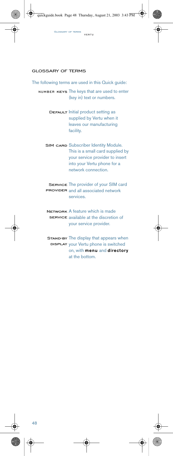 Glossary of terms48GLOSSARY OF TERMSThe following terms are used in this Quick guide:NUMBER keysThe keys that are used to enter (key in) text or numbers.DefaultInitial product setting as supplied by Vertu when it leaves our manufacturing facility.SIM cardSubscriber Identity Module. This is a small card supplied by your service provider to insert into your Vertu phone for a network connection. ServiceproviderThe provider of your SIM card and all associated network services.NetworkserviceA feature which is made available at the discretion of your service provider.Stand-bydisplayThe display that appears when your Vertu phone is switched on, with menu and directory at the bottom.quickguide.book  Page 48  Thursday, August 21, 2003  3:43 PM