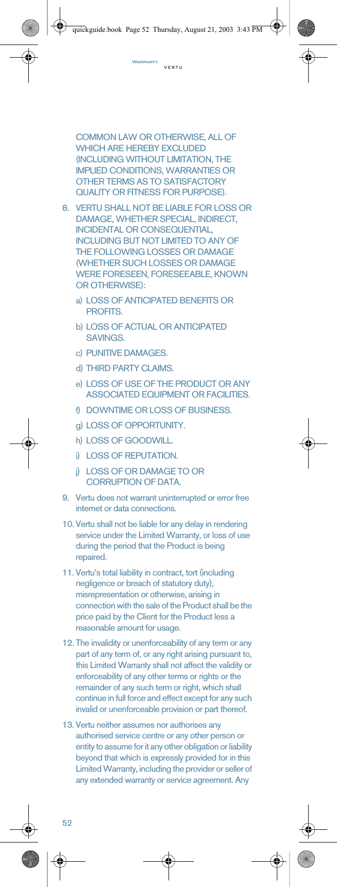 Warranty52COMMON LAW OR OTHERWISE, ALL OF WHICH ARE HEREBY EXCLUDED (INCLUDING WITHOUT LIMITATION, THE IMPLIED CONDITIONS, WARRANTIES OR OTHER TERMS AS TO SATISFACTORY QUALITY OR FITNESS FOR PURPOSE).8. VERTU SHALL NOT BE LIABLE FOR LOSS OR DAMAGE, WHETHER SPECIAL, INDIRECT, INCIDENTAL OR CONSEQUENTIAL, INCLUDING BUT NOT LIMITED TO ANY OF THE FOLLOWING LOSSES OR DAMAGE (WHETHER SUCH LOSSES OR DAMAGE WERE FORESEEN, FORESEEABLE, KNOWN OR OTHERWISE):a) LOSS OF ANTICIPATED BENEFITS OR PROFITS.b) LOSS OF ACTUAL OR ANTICIPATED SAVINGS.c) PUNITIVE DAMAGES.d) THIRD PARTY CLAIMS.e) LOSS OF USE OF THE PRODUCT OR ANY ASSOCIATED EQUIPMENT OR FACILITIES.f) DOWNTIME OR LOSS OF BUSINESS.g) LOSS OF OPPORTUNITY.h) LOSS OF GOODWILL.i) LOSS OF REPUTATION.j) LOSS OF OR DAMAGE TO OR CORRUPTION OF DATA. 9. Vertu does not warrant uninterrupted or error free internet or data connections.10. Vertu shall not be liable for any delay in rendering service under the Limited Warranty, or loss of use during the period that the Product is being repaired.11. Vertu’s total liability in contract, tort (including negligence or breach of statutory duty), misrepresentation or otherwise, arising in connection with the sale of the Product shall be the price paid by the Client for the Product less a reasonable amount for usage.12. The invalidity or unenforceability of any term or any part of any term of, or any right arising pursuant to, this Limited Warranty shall not affect the validity or enforceability of any other terms or rights or the remainder of any such term or right, which shall continue in full force and effect except for any such invalid or unenforceable provision or part thereof.13. Vertu neither assumes nor authorises any authorised service centre or any other person or entity to assume for it any other obligation or liability beyond that which is expressly provided for in this Limited Warranty, including the provider or seller of any extended warranty or service agreement. Any quickguide.book  Page 52  Thursday, August 21, 2003  3:43 PM