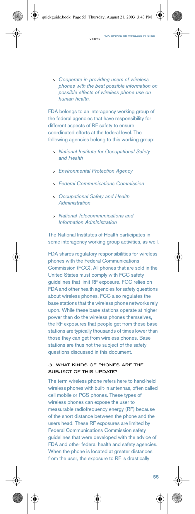 FDA update on wireless phones55&gt;Cooperate in providing users of wireless phones with the best possible information on possible effects of wireless phone use on human health.FDA belongs to an interagency working group of the federal agencies that have responsibility for different aspects of RF safety to ensure coordinated efforts at the federal level. The following agencies belong to this working group:&gt;National Institute for Occupational Safety and Health&gt;Environmental Protection Agency&gt;Federal Communications Commission&gt;Occupational Safety and Health Administration&gt;National Telecommunications and Information AdministrationThe National Institutes of Health participates in some interagency working group activities, as well.FDA shares regulatory responsibilities for wireless phones with the Federal Communications Commission (FCC). All phones that are sold in the United States must comply with FCC safety guidelines that limit RF exposure. FCC relies on FDA and other health agencies for safety questions about wireless phones. FCC also regulates the base stations that the wireless phone networks rely upon. While these base stations operate at higher power than do the wireless phones themselves, the RF exposures that people get from these base stations are typically thousands of times lower than those they can get from wireless phones. Base stations are thus not the subject of the safety questions discussed in this document.3. WHAT KINDS OF PHONES ARE THE SUBJECT OF THIS UPDATE?The term wireless phone refers here to hand-held wireless phones with built-in antennas, often called cell mobile or PCS phones. These types of wireless phones can expose the user to measurable radiofrequency energy (RF) because of the short distance between the phone and the users head. These RF exposures are limited by Federal Communications Commission safety guidelines that were developed with the advice of FDA and other federal health and safety agencies. When the phone is located at greater distances from the user, the exposure to RF is drastically quickguide.book  Page 55  Thursday, August 21, 2003  3:43 PM