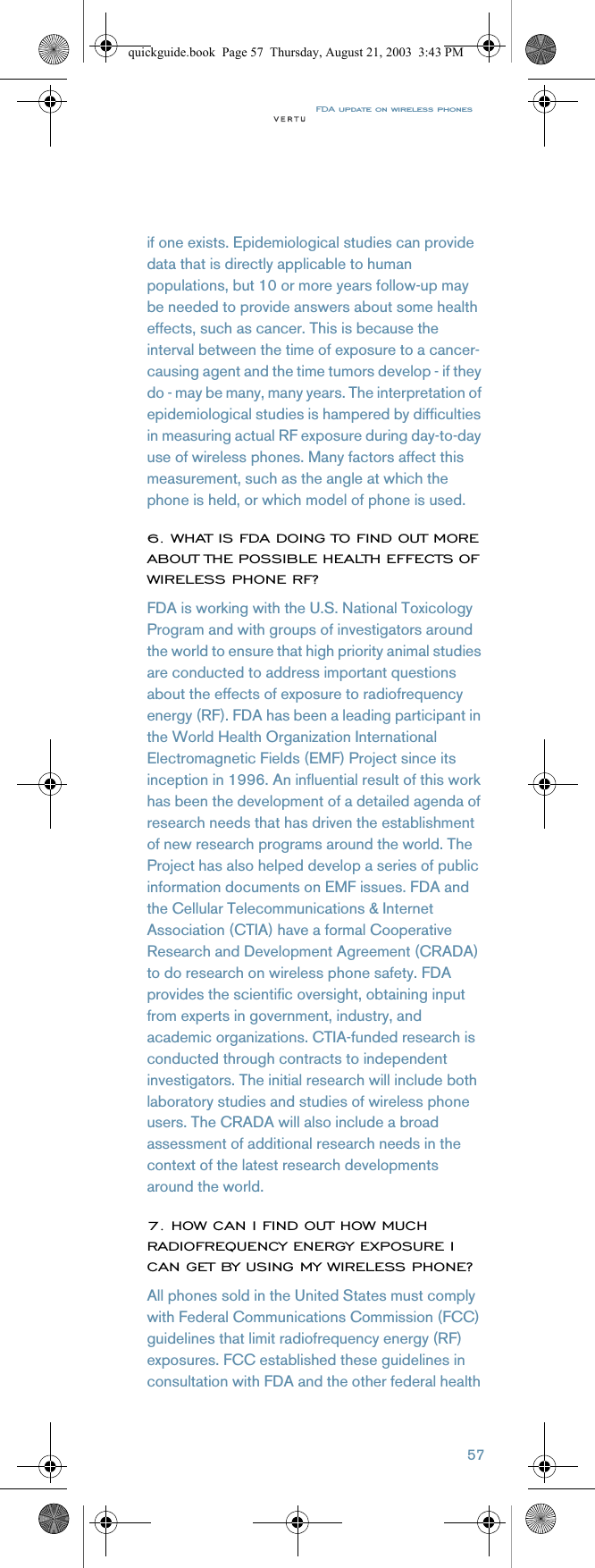 FDA update on wireless phones57if one exists. Epidemiological studies can provide data that is directly applicable to human populations, but 10 or more years follow-up may be needed to provide answers about some health effects, such as cancer. This is because the interval between the time of exposure to a cancer-causing agent and the time tumors develop - if they do - may be many, many years. The interpretation of epidemiological studies is hampered by difficulties in measuring actual RF exposure during day-to-day use of wireless phones. Many factors affect this measurement, such as the angle at which the phone is held, or which model of phone is used. 6. WHAT IS FDA DOING TO FIND OUT MORE ABOUT THE POSSIBLE HEALTH EFFECTS OF WIRELESS PHONE RF?FDA is working with the U.S. National Toxicology Program and with groups of investigators around the world to ensure that high priority animal studies are conducted to address important questions about the effects of exposure to radiofrequency energy (RF). FDA has been a leading participant in the World Health Organization International Electromagnetic Fields (EMF) Project since its inception in 1996. An influential result of this work has been the development of a detailed agenda of research needs that has driven the establishment of new research programs around the world. The Project has also helped develop a series of public information documents on EMF issues. FDA and the Cellular Telecommunications &amp; Internet Association (CTIA) have a formal Cooperative Research and Development Agreement (CRADA) to do research on wireless phone safety. FDA provides the scientific oversight, obtaining input from experts in government, industry, and academic organizations. CTIA-funded research is conducted through contracts to independent investigators. The initial research will include both laboratory studies and studies of wireless phone users. The CRADA will also include a broad assessment of additional research needs in the context of the latest research developments around the world.7. HOW CAN I FIND OUT HOW MUCH RADIOFREQUENCY ENERGY EXPOSURE I CAN GET BY USING MY WIRELESS PHONE?All phones sold in the United States must comply with Federal Communications Commission (FCC) guidelines that limit radiofrequency energy (RF) exposures. FCC established these guidelines in consultation with FDA and the other federal health quickguide.book  Page 57  Thursday, August 21, 2003  3:43 PM