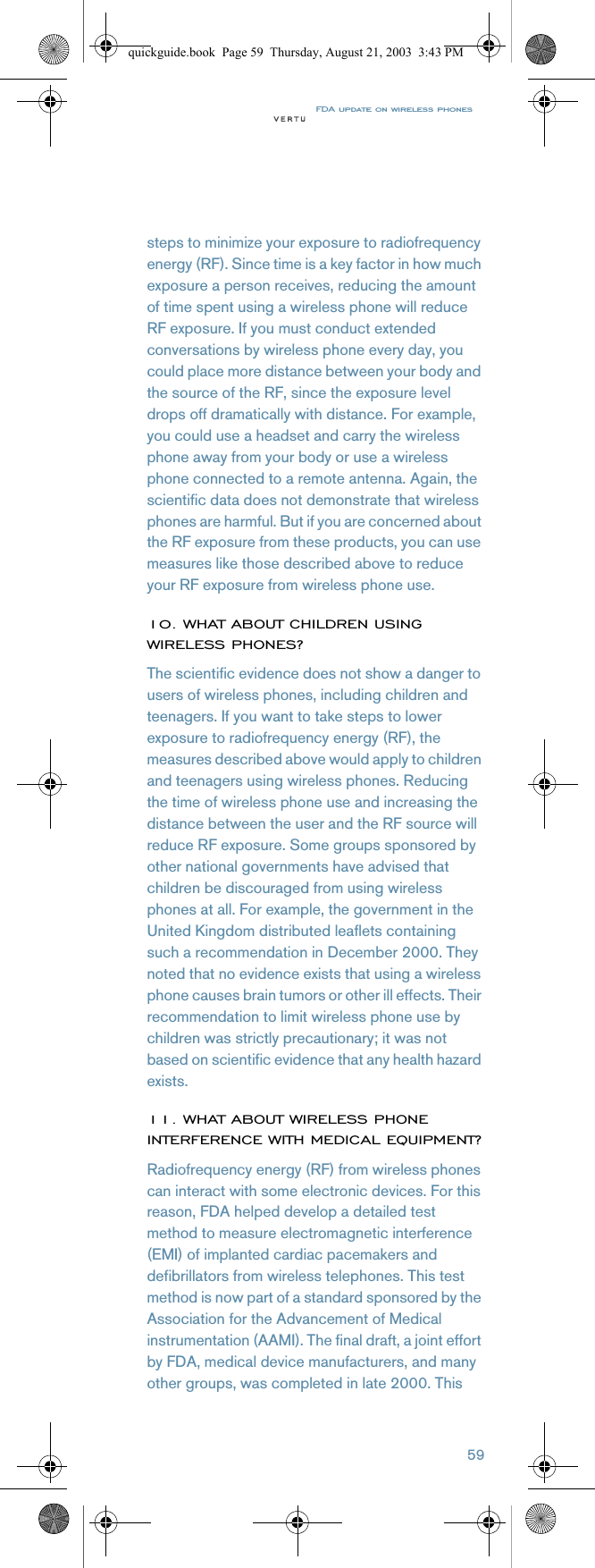 FDA update on wireless phones59steps to minimize your exposure to radiofrequency energy (RF). Since time is a key factor in how much exposure a person receives, reducing the amount of time spent using a wireless phone will reduce RF exposure. If you must conduct extended conversations by wireless phone every day, you could place more distance between your body and the source of the RF, since the exposure level drops off dramatically with distance. For example, you could use a headset and carry the wireless phone away from your body or use a wireless phone connected to a remote antenna. Again, the scientific data does not demonstrate that wireless phones are harmful. But if you are concerned about the RF exposure from these products, you can use measures like those described above to reduce your RF exposure from wireless phone use. 10. WHAT ABOUT CHILDREN USING WIRELESS PHONES?The scientific evidence does not show a danger to users of wireless phones, including children and teenagers. If you want to take steps to lower exposure to radiofrequency energy (RF), the measures described above would apply to children and teenagers using wireless phones. Reducing the time of wireless phone use and increasing the distance between the user and the RF source will reduce RF exposure. Some groups sponsored by other national governments have advised that children be discouraged from using wireless phones at all. For example, the government in the United Kingdom distributed leaflets containing such a recommendation in December 2000. They noted that no evidence exists that using a wireless phone causes brain tumors or other ill effects. Their recommendation to limit wireless phone use by children was strictly precautionary; it was not based on scientific evidence that any health hazard exists.11. WHAT ABOUT WIRELESS PHONE INTERFERENCE WITH MEDICAL EQUIPMENT?Radiofrequency energy (RF) from wireless phones can interact with some electronic devices. For this reason, FDA helped develop a detailed test method to measure electromagnetic interference (EMI) of implanted cardiac pacemakers and defibrillators from wireless telephones. This test method is now part of a standard sponsored by the Association for the Advancement of Medical instrumentation (AAMI). The final draft, a joint effort by FDA, medical device manufacturers, and many other groups, was completed in late 2000. This quickguide.book  Page 59  Thursday, August 21, 2003  3:43 PM