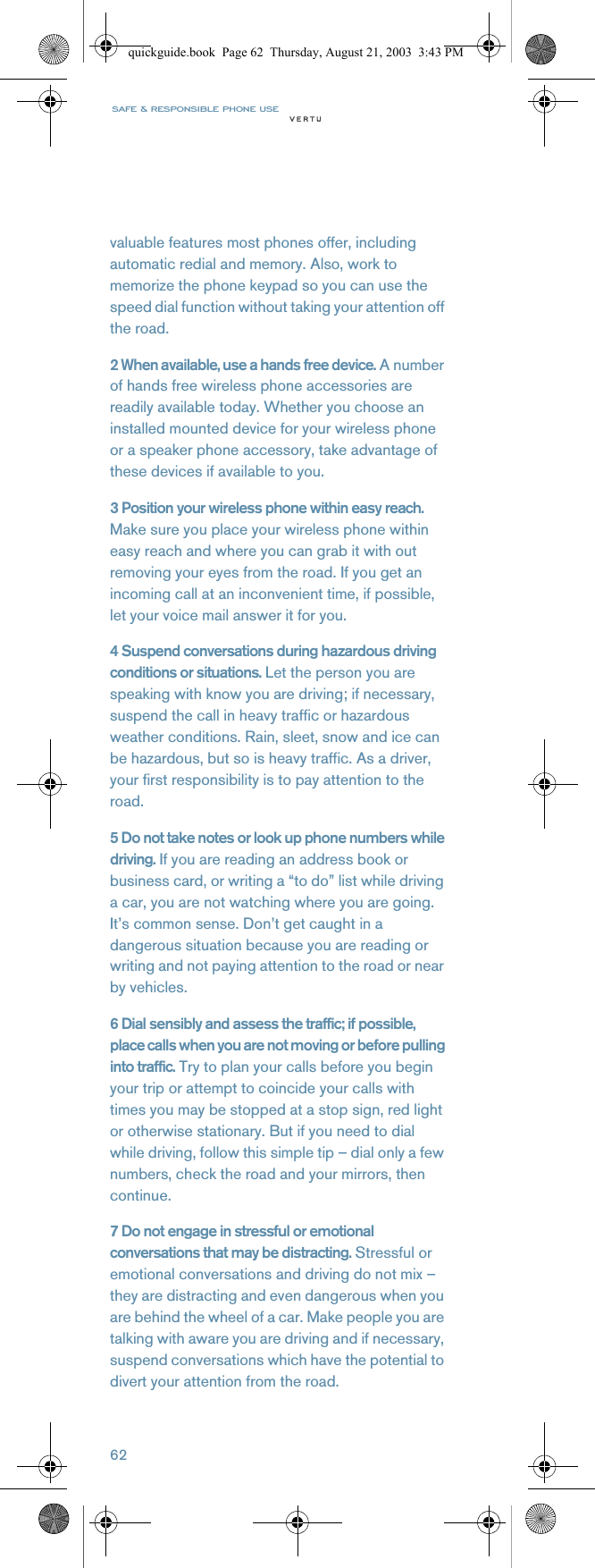 SAFE &amp; RESPONSIBLE PHONE USE62valuable features most phones offer, including automatic redial and memory. Also, work to memorize the phone keypad so you can use the speed dial function without taking your attention off the road.2 When available, use a hands free device. A number of hands free wireless phone accessories are readily available today. Whether you choose an installed mounted device for your wireless phone or a speaker phone accessory, take advantage of these devices if available to you.3 Position your wireless phone within easy reach. Make sure you place your wireless phone within easy reach and where you can grab it with out removing your eyes from the road. If you get an incoming call at an inconvenient time, if possible, let your voice mail answer it for you.4 Suspend conversations during hazardous driving conditions or situations. Let the person you are speaking with know you are driving; if necessary, suspend the call in heavy traffic or hazardous weather conditions. Rain, sleet, snow and ice can be hazardous, but so is heavy traffic. As a driver, your first responsibility is to pay attention to the road.5 Do not take notes or look up phone numbers while driving. If you are reading an address book or business card, or writing a “to do” list while driving a car, you are not watching where you are going. It’s common sense. Don’t get caught in a dangerous situation because you are reading or writing and not paying attention to the road or near by vehicles.6 Dial sensibly and assess the traffic; if possible, place calls when you are not moving or before pulling into traffic. Try to plan your calls before you begin your trip or attempt to coincide your calls with times you may be stopped at a stop sign, red light or otherwise stationary. But if you need to dial while driving, follow this simple tip – dial only a few numbers, check the road and your mirrors, then continue.7 Do not engage in stressful or emotional conversations that may be distracting. Stressful or emotional conversations and driving do not mix – they are distracting and even dangerous when you are behind the wheel of a car. Make people you are talking with aware you are driving and if necessary, suspend conversations which have the potential to divert your attention from the road.quickguide.book  Page 62  Thursday, August 21, 2003  3:43 PM