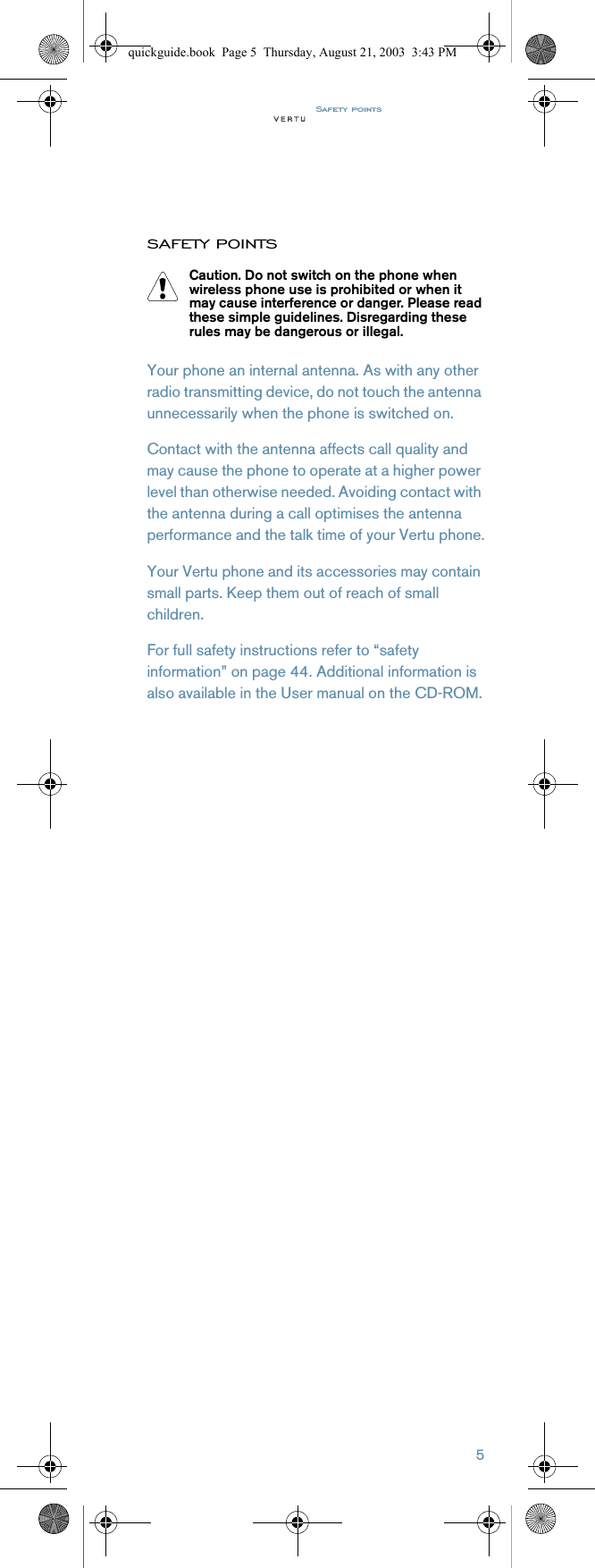 Safety points5SAFETY POINTSYour phone an internal antenna. As with any other radio transmitting device, do not touch the antenna unnecessarily when the phone is switched on.Contact with the antenna affects call quality and may cause the phone to operate at a higher power level than otherwise needed. Avoiding contact with the antenna during a call optimises the antenna performance and the talk time of your Vertu phone.Your Vertu phone and its accessories may contain small parts. Keep them out of reach of small children. For full safety instructions refer to “safety information” on page 44. Additional information is also available in the User manual on the CD-ROM.Caution. Do not switch on the phone when wireless phone use is prohibited or when it may cause interference or danger. Please read these simple guidelines. Disregarding these rules may be dangerous or illegal.quickguide.book  Page 5  Thursday, August 21, 2003  3:43 PM