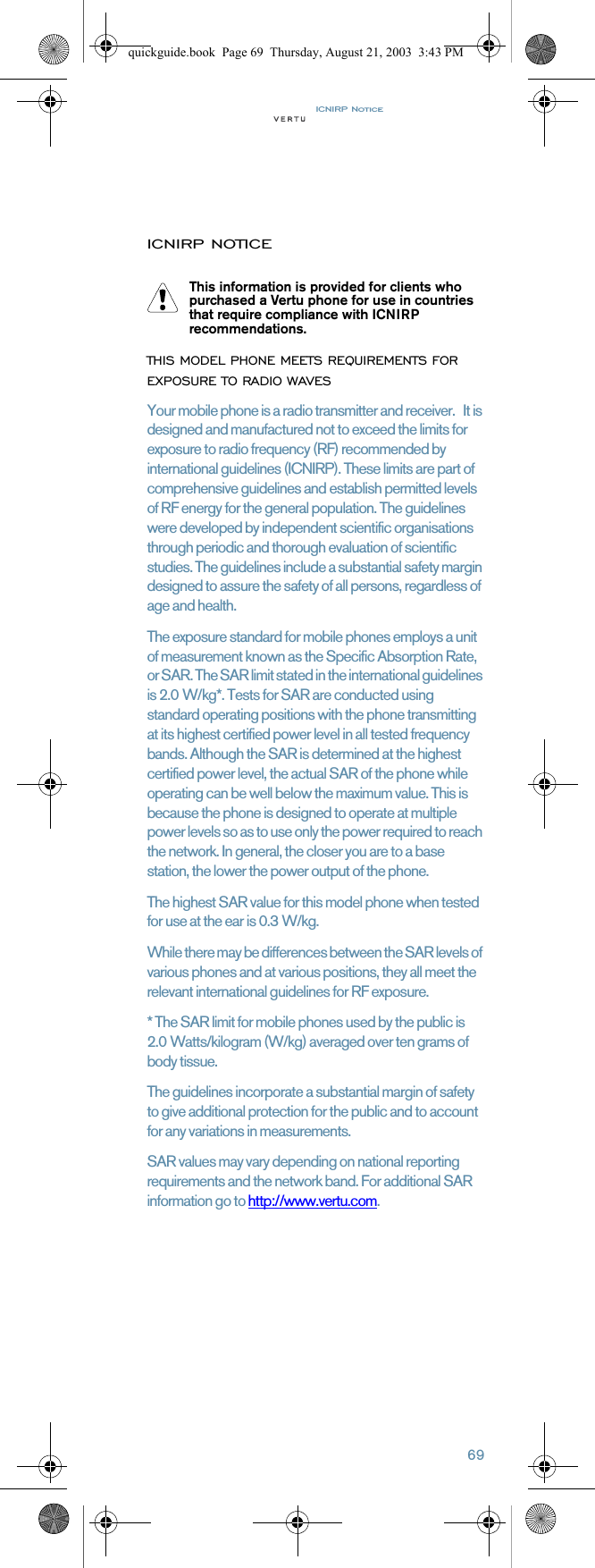 ICNIRP Notice69ICNIRP NOTICETHIS MODEL PHONE MEETS REQUIREMENTS FOR EXPOSURE TO RADIO WAVESYour mobile phone is a radio transmitter and receiver.   It is designed and manufactured not to exceed the limits for exposure to radio frequency (RF) recommended by international guidelines (ICNIRP). These limits are part of comprehensive guidelines and establish permitted levels of RF energy for the general population. The guidelines were developed by independent scientific organisations through periodic and thorough evaluation of scientific studies. The guidelines include a substantial safety margin designed to assure the safety of all persons, regardless of age and health.The exposure standard for mobile phones employs a unit of measurement known as the Specific Absorption Rate, or SAR. The SAR limit stated in the international guidelines is 2.0 W/kg*. Tests for SAR are conducted using standard operating positions with the phone transmitting at its highest certified power level in all tested frequency bands. Although the SAR is determined at the highest certified power level, the actual SAR of the phone while operating can be well below the maximum value. This is because the phone is designed to operate at multiple power levels so as to use only the power required to reach the network. In general, the closer you are to a base station, the lower the power output of the phone. The highest SAR value for this model phone when tested for use at the ear is 0.3 W/kg. While there may be differences between the SAR levels of various phones and at various positions, they all meet the relevant international guidelines for RF exposure. * The SAR limit for mobile phones used by the public is 2.0 Watts/kilogram (W/kg) averaged over ten grams of body tissue. The guidelines incorporate a substantial margin of safety to give additional protection for the public and to account for any variations in measurements. SAR values may vary depending on national reporting requirements and the network band. For additional SAR information go to http://www.vertu.com.This information is provided for clients who purchased a Vertu phone for use in countries that require compliance with ICNIRP recommendations.quickguide.book  Page 69  Thursday, August 21, 2003  3:43 PM