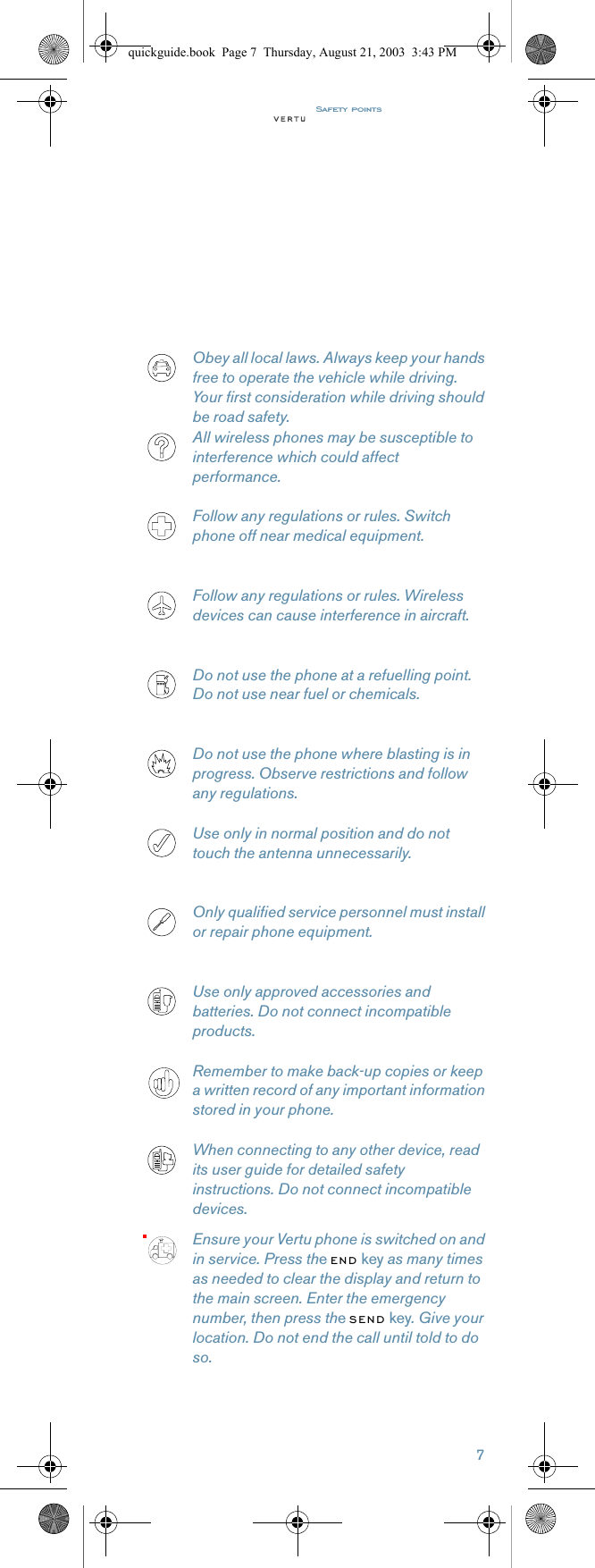 Safety points7Obey all local laws. Always keep your hands free to operate the vehicle while driving. Your first consideration while driving should be road safety. All wireless phones may be susceptible to interference which could affect performance.Follow any regulations or rules. Switch phone off near medical equipment.Follow any regulations or rules. Wireless devices can cause interference in aircraft.Do not use the phone at a refuelling point. Do not use near fuel or chemicals.Do not use the phone where blasting is in progress. Observe restrictions and follow any regulations.Use only in normal position and do not touch the antenna unnecessarily. Only qualified service personnel must install or repair phone equipment.Use only approved accessories and batteries. Do not connect incompatible products.Remember to make back-up copies or keep a written record of any important information stored in your phone.When connecting to any other device, read its user guide for detailed safety instructions. Do not connect incompatible devices.Ensure your Vertu phone is switched on and in service. Press the END key as many times as needed to clear the display and return to the main screen. Enter the emergency number, then press the SEND key. Give your location. Do not end the call until told to do so.quickguide.book  Page 7  Thursday, August 21, 2003  3:43 PM