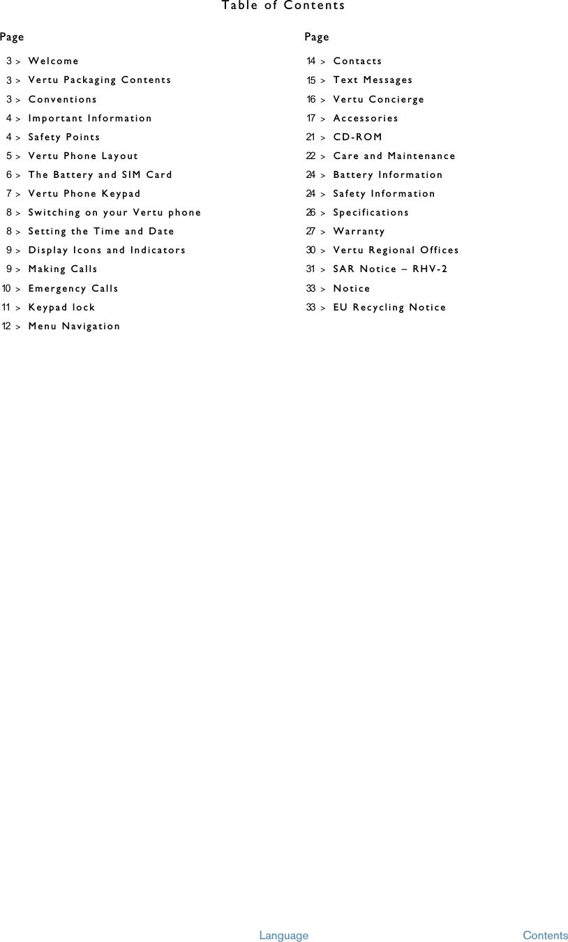 Table of ContentsPage PageLanguage Contents3&gt;Welcome3&gt;Vertu Packaging Contents3&gt;Conventions4&gt;Important Information4&gt;Safety Points5&gt;Vertu Phone Layout6&gt;The Battery and SIM Card7&gt;Vertu Phone Keypad8&gt;Switching on your Vertu phone8&gt;Setting the Time and Date9&gt;Display Icons and Indicators9&gt;Making Calls10 &gt;Emergency Calls 11 &gt;Keypad lock12 &gt;Menu Navigation14 &gt;Contacts15 &gt;Text Messages16 &gt;Vertu Concierge17 &gt;Accessories21 &gt;CD-ROM22 &gt;Care and Maintenance24 &gt;Battery Information24 &gt;Safety Information26 &gt;Specifications27 &gt;Warranty30 &gt;Vertu Regional Offices31 &gt;SAR Notice – RHV-233 &gt;Notice33 &gt;EU Recycling Notice