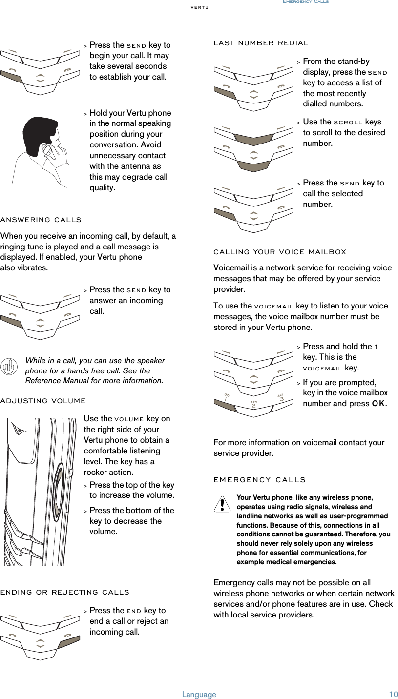 Language 10Emergency CallsANSWERING CALLSWhen you receive an incoming call, by default, a ringing tune is played and a call message is displayed. If enabled, your Vertu phone also vibrates.While in a call, you can use the speaker phone for a hands free call. See the Reference Manual for more information.ADJUSTING VOLUMEENDING OR REJECTING CALLSLAST NUMBER REDIALCALLING YOUR VOICE MAILBOXVoicemail is a network service for receiving voice messages that may be offered by your service provider.To use the VOICEMAIL key to listen to your voice messages, the voice mailbox number must be stored in your Vertu phone.For more information on voicemail contact your service provider.EMERGENCY CALLS Emergency calls may not be possible on all wireless phone networks or when certain network services and/or phone features are in use. Check with local service providers.&gt;Press the SEND key to begin your call. It may take several seconds to establish your call.&gt;Hold your Vertu phone in the normal speaking position during your conversation. Avoid unnecessary contact with the antenna as this may degrade call quality.&gt;Press the SEND key to answer an incoming call.Use the VOLUME key on the right side of your Vertu phone to obtain a comfortable listening level. The key has a rocker action.&gt;Press the top of the key to increase the volume.&gt;Press the bottom of the key to decrease the volume.&gt;Press the END key to end a call or reject an incoming call.&gt;From the stand-by display, press the SEND key to access a list of the most recently dialled numbers.&gt;Use the SCROLL keys to scroll to the desired number.&gt;Press the SEND key to call the selected number.&gt;Press and hold the 1 key. This is the VOICEMAIL key.&gt;If you are prompted, key in the voice mailbox number and press OK.Your Vertu phone, like any wireless phone, operates using radio signals, wireless and landline networks as well as user-programmed functions. Because of this, connections in all conditions cannot be guaranteed. Therefore, you should never rely solely upon any wireless phone for essential communications, for example medical emergencies.