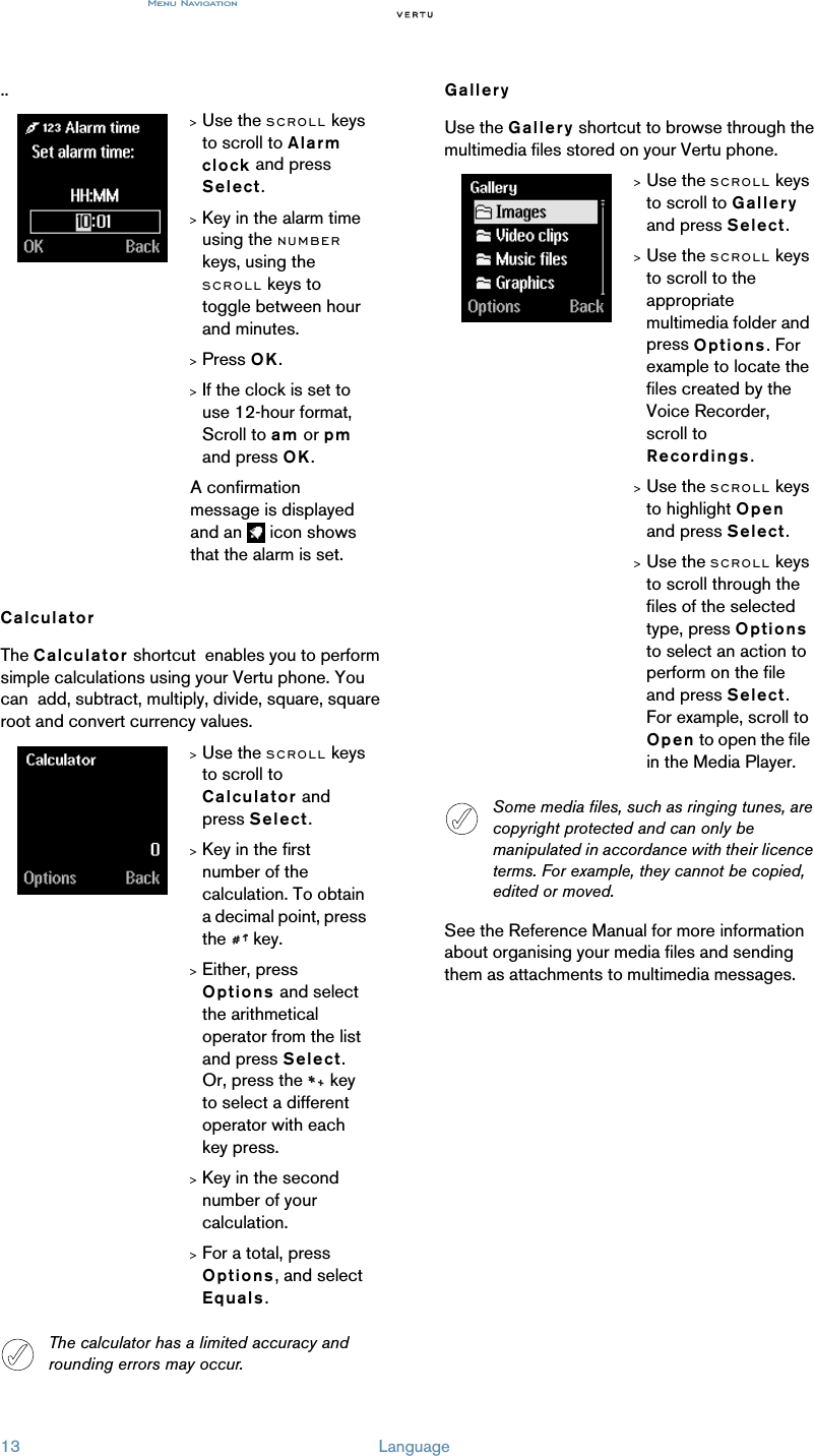 Menu Navigation13 Language..CalculatorThe Calculator shortcut  enables you to perform simple calculations using your Vertu phone. You can  add, subtract, multiply, divide, square, square root and convert currency values.GalleryUse the Gallery shortcut to browse through the multimedia files stored on your Vertu phone. See the Reference Manual for more information about organising your media files and sending them as attachments to multimedia messages.&gt;Use the SCROLL keys to scroll to Alarm clock and press Select.&gt;Key in the alarm time using the NUMBER keys, using the SCROLL keys to toggle between hour and minutes.&gt;Press OK. &gt;If the clock is set to use 12-hour format, Scroll to am or pm and press OK.A confirmation message is displayed and an   icon shows that the alarm is set.&gt;Use the SCROLL keys to scroll to Calculator and press Select.&gt;Key in the first number of the calculation. To obtain a decimal point, press the  key.&gt;Either, press Options and select the arithmetical operator from the list and press Select.Or, press the   key to select a different operator with each key press. &gt;Key in the second number of your calculation.&gt;For a total, press Options, and select Equals.The calculator has a limited accuracy and rounding errors may occur.&gt;Use the SCROLL keys to scroll to Gallery and press Select.&gt;Use the SCROLL keys to scroll to the appropriate multimedia folder and press Options. For example to locate the files created by the Voice Recorder, scroll to Recordings.&gt;Use the SCROLL keys to highlight Open and press Select.&gt;Use the SCROLL keys to scroll through the files of the selected type, press Options to select an action to perform on the file and press Select. For example, scroll to Open to open the file in the Media Player.Some media files, such as ringing tunes, are copyright protected and can only be manipulated in accordance with their licence terms. For example, they cannot be copied, edited or moved.