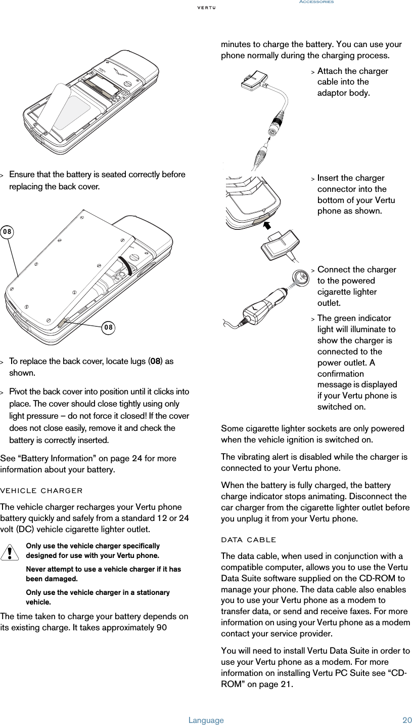 Language 20Accessories &gt;Ensure that the battery is seated correctly before replacing the back cover.&gt;To replace the back cover, locate lugs (08) as shown.&gt;Pivot the back cover into position until it clicks into place. The cover should close tightly using only light pressure – do not force it closed! If the cover does not close easily, remove it and check the battery is correctly inserted.See “Battery Information” on page 24 for more information about your battery.VEHICLE CHARGERThe vehicle charger recharges your Vertu phone battery quickly and safely from a standard 12 or 24 volt (DC) vehicle cigarette lighter outlet.Only use the vehicle charger specifically designed for use with your Vertu phone. Never attempt to use a vehicle charger if it has been damaged.Only use the vehicle charger in a stationary vehicle.The time taken to charge your battery depends on its existing charge. It takes approximately 90 minutes to charge the battery. You can use your phone normally during the charging process.Some cigarette lighter sockets are only powered when the vehicle ignition is switched on.The vibrating alert is disabled while the charger is connected to your Vertu phone.When the battery is fully charged, the battery charge indicator stops animating. Disconnect the car charger from the cigarette lighter outlet before you unplug it from your Vertu phone.DATA CABLEThe data cable, when used in conjunction with a compatible computer, allows you to use the Vertu Data Suite software supplied on the CD-ROM to manage your phone. The data cable also enables you to use your Vertu phone as a modem to transfer data, or send and receive faxes. For more information on using your Vertu phone as a modem contact your service provider.You will need to install Vertu Data Suite in order to use your Vertu phone as a modem. For more information on installing Vertu PC Suite see “CD-ROM” on page 21. 0808&gt;Attach the charger cable into the adaptor body. &gt;Insert the charger connector into the bottom of your Vertu phone as shown. &gt;Connect the charger to the powered cigarette lighter outlet.&gt;The green indicator light will illuminate to show the charger is connected to the power outlet. A confirmation message is displayed if your Vertu phone is switched on. 