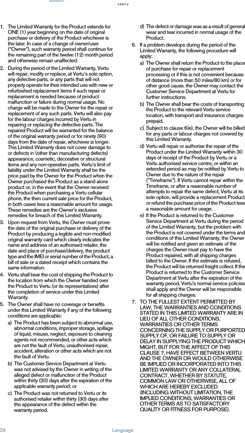 Warranty29 Language1. The Limited Warranty for the Product extends for ONE (1) year beginning on the date of original purchase or delivery of the Product whichever is the later. In case of a change of owner/user (“Owner”), such warranty period shall continue for the remaining part of the twelve (12) month period and otherwise remain unaffected. 2. During the period of the Limited Warranty, Vertu will repair, modify or replace, at Vertu’s sole option, any defective parts, or any parts that will not properly operate for their intended use with new or refurbished replacement items if such repair or replacement is needed because of product malfunction or failure during normal usage. No charge will be made to the Owner for the repair or replacement of any such parts. Vertu will also pay for the labour charges incurred by Vertu in repairing or replacing the defective parts. The repaired Product will be warranted for the balance of the original warranty period or for ninety (90) days from the date of repair, whichever is longer. This Limited Warranty does not cover damage to or defects in (other than manufacturing defects) appearance, cosmetic, decorative or structural items and any non-operative parts. Vertu’s limit of liability under the Limited Warranty shall be the price paid by the Owner for the Product when the Owner purchased the Product as a stand alone product or, in the event that the Owner received the Product when purchasing a Vertu cellular phone, the then current sale price for the Product, in both cases less a reasonable amount for usage. These remedies are the Owner’s exclusive remedies for breach of this Limited Warranty.3. Upon request from Vertu, the Owner must prove the date of the original purchase or delivery of the Product by producing a legible and non-modified original warranty card which clearly indicates the name and address of an authorised retailer, the date and place of purchase/delivery, the product type and the IMEI or serial number of the Product, a bill of sale or a dated receipt which contains the same information.4. Vertu shall bear the cost of shipping the Product to the location from which the Owner handed over the Product to Vertu (or its representatives) after the completion of service under this Limited Warranty.5. The Owner shall have no coverage or benefits under this Limited Warranty if any of the following conditions are applicable:a) The Product has been subject to abnormal use, abnormal conditions, improper storage, spillage of liquid, misuse, neglect, exposure to cleaning agents not recommended, or other acts which are not the fault of Vertu, unauthorised repair, accident, alteration or other acts which are not the fault of Vertu.b) The Customer Service Department at Vertu was not advised by the Owner in writing of the alleged defect or malfunction of the Product within thirty (30) days after the expiration of the applicable warranty period; orc) The Product was not returned to Vertu or its authorised retailer within thirty (30) days after the appearance of the defect within the warranty period.d) The defect or damage was as a result of general wear and tear incurred in normal usage of the Product.6. If a problem develops during the period of the Limited Warranty, the following procedure will apply:a) The Owner shall return the Product to the place of purchase for repair or replacement processing or if this is not convenient because of distance (more than 50 miles/80 km) or for other good cause, the Owner may contact the Customer Service Department at Vertu for further instructions.b) The Owner shall bear the costs of transporting the Product to the relevant Vertu service location, with transport and insurance charges prepaid.c) Subject to clause 6(e), the Owner will be billed for any parts or labour charges not covered by this Limited Warranty.d) Vertu will repair or authorise the repair of the Product under the Limited Warranty within 30 days of receipt of the Product by Vertu or a Vertu authorised service centre, or within an extended period as may be notified by Vertu to Owner due to the nature of the repair (&quot;Timeframe&quot;). If Vertu cannot repair within the Timeframe, or after a reasonable number of attempts to repair the same defect, Vertu at its sole option, will provide a replacement Product or refund the purchase price of the Product less a reasonable amount for usage.e) If the Product is returned to the Customer Service Department at Vertu during the period of the Limited Warranty, but the problem with the Product is not covered under the terms and conditions of this Limited Warranty, the Owner will be notified and given an estimate of the charges the Owner must pay to have the Product repaired, with all shipping charges billed to the Owner. If the estimate is refused, the Product will be returned freight collect. If the Product is returned to the Customer Service Department at Vertu after the expiration of the warranty period, Vertu&apos;s normal service policies shall apply and the Owner will be responsible for all shipping charges.7. TO THE FULLEST EXTENT PERMITTED BY LAW, THE WARRANTIES AND CONDITIONS STATED IN THIS LIMITED WARRANTY ARE IN LIEU OF ALL OTHER CONDITIONS, WARRANTIES OR OTHER TERMS CONCERNING THE SUPPLY OR PURPORTED SUPPLY OF, OR FAILURE TO SUPPLY OR DELAY IN SUPPLYING THE PRODUCT WHICH MIGHT, BUT FOR THE AFFECT OF THIS CLAUSE 7, HAVE EFFECT BETWEEN VERTU AND THE OWNER OR WOULD OTHERWISE BE IMPLIED OR INCORPORATED INTO THIS LIMITED WARRANTY OR ANY COLLATERAL CONTRACT, WHETHER BY STATUTE, COMMON LAW OR OTHERWISE, ALL OF WHICH ARE HEREBY EXCLUDED (INCLUDING WITHOUT LIMITATION, THE IMPLIED CONDITIONS, WARRANTIES OR OTHER TERMS AS TO SATISFACTORY QUALITY OR FITNESS FOR PURPOSE).