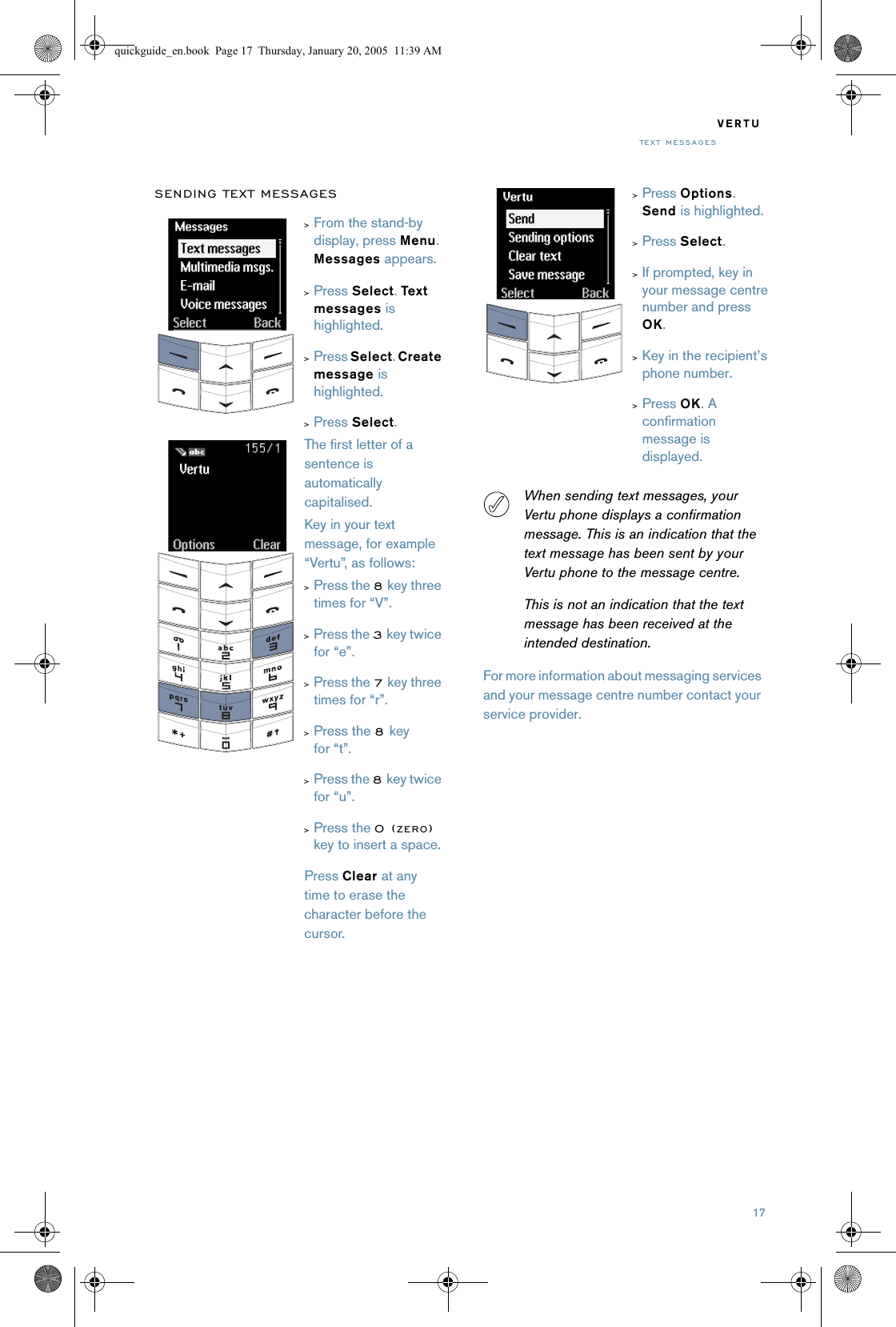 17VERTUTE X T  ME SS A GE SSENDING TEXT MESSAGESWhen sending text messages, your Vertu phone displays a confirmation message. This is an indication that the text message has been sent by your Vertu phone to the message centre.This is not an indication that the text message has been received at the intended destination.For more information about messaging services and your message centre number contact your service provider.&gt;From the stand-by display, press Menu. Messages appears. &gt;Press Select. Text  messages is highlighted.&gt;Press Select. Create message is highlighted. &gt;Press Select. The first letter of a sentence is automatically capitalised.Key in your text message, for example “Vertu”, as follows:&gt;Press the 8 key three times for “V”. &gt;Press the 3 key twice for “e”. &gt;Press the 7 key three times for “r”. &gt;Press the 8 key for “t”. &gt;Press the 8 key twice for “u”. &gt;Press the 0(ZERO) key to insert a space.Press Clear at any time to erase the character before the cursor.&gt;Press Options. Send is highlighted. &gt;Press Select. &gt;If prompted, key in your message centre number and press OK.&gt;Key in the recipient’s phone number.&gt;Press OK. A confirmation message is displayed. quickguide_en.book  Page 17  Thursday, January 20, 2005  11:39 AM