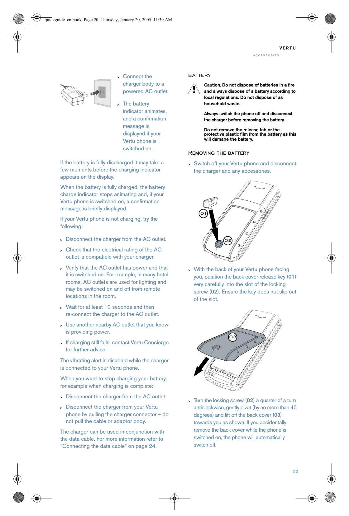 20VERTUACCESSORIESIf the battery is fully discharged it may take a few moments before the charging indicator appears on the display.When the battery is fully charged, the battery charge indicator stops animating and, if your Vertu phone is switched on, a confirmation message is briefly displayed.If your Vertu phone is not charging, try the following:&gt;Disconnect the charger from the AC outlet.&gt;Check that the electrical rating of the AC outlet is compatible with your charger.&gt;Verify that the AC outlet has power and that it is switched on. For example, in many hotel rooms, AC outlets are used for lighting and may be switched on and off from remote locations in the room.&gt;Wait for at least 10 seconds and then re-connect the charger to the AC outlet.&gt;Use another nearby AC outlet that you know is providing power.&gt;If charging still fails, contact Vertu Concierge for further advice.The vibrating alert is disabled while the charger is connected to your Vertu phone.When you want to stop charging your battery, for example when charging is complete:&gt;Disconnect the charger from the AC outlet.&gt;Disconnect the charger from your Vertu phone by pulling the charger connector – do not pull the cable or adaptor body.The charger can be used in conjunction with the data cable. For more information refer to “Connecting the data cable” on page 24.BATTERYCaution. Do not dispose of batteries in a fire and always dispose of a battery according to local regulations. Do not dispose of as household waste.Always switch the phone off and disconnect the charger before removing the battery.Do not remove the release tab or the protective plastic film from the battery as this will damage the battery.REMOVING THE BATTERY&gt;Switch off your Vertu phone and disconnect the charger and any accessories.&gt;With the back of your Vertu phone facing you, position the back cover release key (01) very carefully into the slot of the locking screw (02). Ensure the key does not slip out of the slot.&gt;Turn the locking screw (02) a quarter of a turn anticlockwise, gently pivot (by no more than 45 degrees) and lift off the back cover (03) towards you as shown. If you accidentally remove the back cover while the phone is switched on, the phone will automatically switch off.&gt;Connect the charger body to a powered AC outlet.&gt;The battery indicator animates, and a confirmation message is displayed if your Vertu phone is switched on.020103quickguide_en.book  Page 20  Thursday, January 20, 2005  11:39 AM