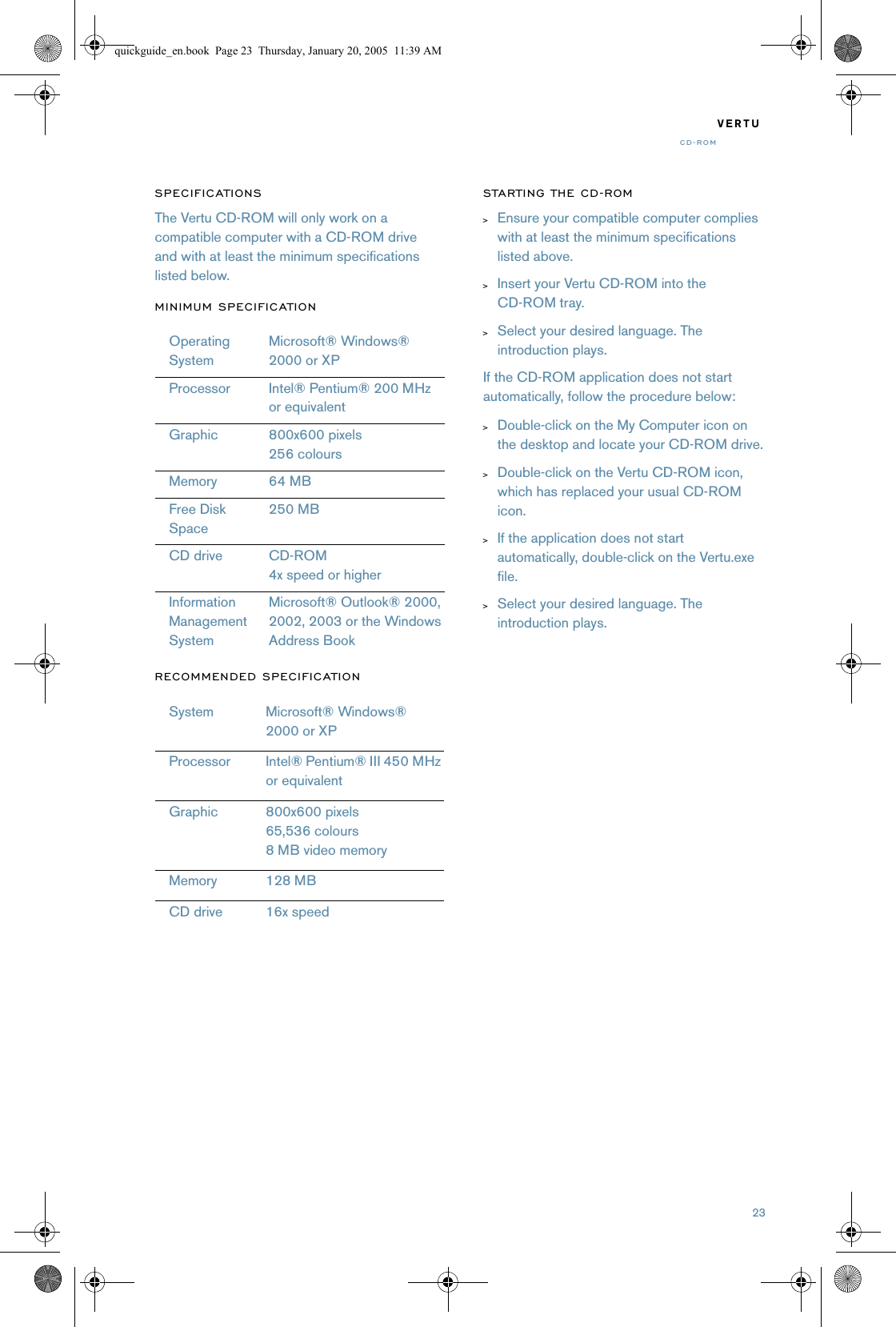 23VERTUCD-ROMSPECIFICATIONSThe Vertu CD-ROM will only work on a compatible computer with a CD-ROM drive and with at least the minimum specifications listed below.MINIMUM SPECIFICATIONRECOMMENDED SPECIFICATIONSTARTING THE CD-ROM&gt;Ensure your compatible computer complies with at least the minimum specifications listed above.&gt;Insert your Vertu CD-ROM into the CD-ROM tray.&gt;Select your desired language. The introduction plays.If the CD-ROM application does not start automatically, follow the procedure below:&gt;Double-click on the My Computer icon on the desktop and locate your CD-ROM drive.&gt;Double-click on the Vertu CD-ROM icon, which has replaced your usual CD-ROM icon.&gt;If the application does not start automatically, double-click on the Vertu.exe file.&gt;Select your desired language. The introduction plays.OperatingSystemMicrosoft® Windows® 2000 or XPProcessor Intel® Pentium® 200 MHz or equivalentGraphic 800x600 pixels256 coloursMemory 64 MBFree Disk Space250 MBCD drive CD-ROM4x speed or higherInformation ManagementSystemMicrosoft® Outlook® 2000, 2002, 2003 or the Windows Address BookSystem Microsoft® Windows®  2000 or XPProcessor Intel® Pentium® III 450 MHz or equivalentGraphic 800x600 pixels65,536 colours8 MB video memoryMemory 128 MBCD drive 16x speedquickguide_en.book  Page 23  Thursday, January 20, 2005  11:39 AM