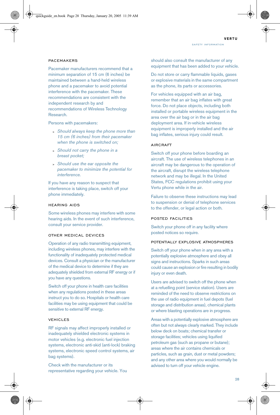 28VERTUSAFETY INFORMATIONPA C E M A K E R SPacemaker manufacturers recommend that a minimum separation of 15 cm (6 inches) be maintained between a hand-held wireless phone and a pacemaker to avoid potential interference with the pacemaker. These recommendations are consistent with the independent research by and recommendations of Wireless Technology Research.Persons with pacemakers:&gt;Should always keep the phone more than 15 cm (6 inches) from their pacemaker when the phone is switched on;&gt;Should not carry the phone in a breast pocket;&gt;Should use the ear opposite the pacemaker to minimize the potential for interference.If you have any reason to suspect that interference is taking place, switch off your phone immediately.HEARING AIDSSome wireless phones may interfere with some hearing aids. In the event of such interference, consult your service provider.OTHER MEDICAL DEVICESOperation of any radio transmitting equipment, including wireless phones, may interfere with the functionality of inadequately protected medical devices. Consult a physician or the manufacturer of the medical device to determine if they are adequately shielded from external RF energy or if you have any questions.Switch off your phone in health care facilities when any regulations posted in these areas instruct you to do so. Hospitals or health care facilities may be using equipment that could be sensitive to external RF energy.VEHICLESRF signals may affect improperly installed or inadequately shielded electronic systems in motor vehicles (e.g. electronic fuel injection systems, electronic anti-skid (anti-lock) braking systems, electronic speed control systems, air bag systems).Check with the manufacturer or its representative regarding your vehicle. You should also consult the manufacturer of any equipment that has been added to your vehicle.Do not store or carry flammable liquids, gases or explosive materials in the same compartment as the phone, its parts or accessories.For vehicles equipped with an air bag, remember that an air bag inflates with great force. Do not place objects, including both installed or portable wireless equipment in the area over the air bag or in the air bag deployment area. If in-vehicle wireless equipment is improperly installed and the air bag inflates, serious injury could result.AIRCRAFTSwitch off your phone before boarding an aircraft. The use of wireless telephones in an aircraft may be dangerous to the operation of the aircraft, disrupt the wireless telephone network and may be illegal. In the United States, FCC regulations prohibit using your Vertu phone while in the air.Failure to observe these instructions may lead to suspension or denial of telephone services to the offender, or legal action or both.POSTED FACILITIESSwitch your phone off in any facility where posted notices so require.POTENTIALLY EXPLOSIVE ATMOSPHERESSwitch off your phone when in any area with a potentially explosive atmosphere and obey all signs and instructions. Sparks in such areas could cause an explosion or fire resulting in bodily injury or even death.Users are advised to switch off the phone when at a refuelling point (service station). Users are reminded of the need to observe restrictions on the use of radio equipment in fuel depots (fuel storage and distribution areas), chemical plants or where blasting operations are in progress.Areas with a potentially explosive atmosphere are often but not always clearly marked. They include below deck on boats; chemical transfer or storage facilities; vehicles using liquified petroleum gas (such as propane or butane); areas where the air contains chemicals or particles, such as grain, dust or metal powders; and any other area where you would normally be advised to turn off your vehicle engine.quickguide_en.book  Page 28  Thursday, January 20, 2005  11:39 AM