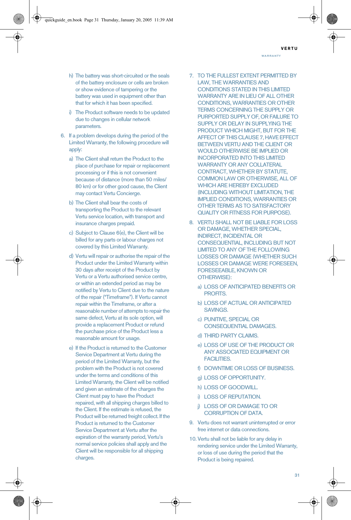 31VERTUWARRANTYh) The battery was short-circuited or the seals of the battery enclosure or cells are broken or show evidence of tampering or the battery was used in equipment other than that for which it has been specified.i) The Product software needs to be updated due to changes in cellular network parameters.6. If a problem develops during the period of the Limited Warranty, the following procedure will apply:a) The Client shall return the Product to the place of purchase for repair or replacement processing or if this is not convenient because of distance (more than 50 miles/80 km) or for other good cause, the Client may contact Vertu Concierge.b) The Client shall bear the costs of transporting the Product to the relevant Vertu service location, with transport and insurance charges prepaid.c) Subject to Clause 6(e), the Client will be billed for any parts or labour charges not covered by this Limited Warranty.d) Vertu will repair or authorise the repair of the Product under the Limited Warranty within 30 days after receipt of the Product by Vertu or a Vertu authorised service centre, or within an extended period as may be notified by Vertu to Client due to the nature of the repair (“Timeframe”). If Vertu cannot repair within the Timeframe, or after a reasonable number of attempts to repair the same defect, Vertu at its sole option, will provide a replacement Product or refund the purchase price of the Product less a reasonable amount for usage.e) If the Product is returned to the Customer Service Department at Vertu during the period of the Limited Warranty, but the problem with the Product is not covered under the terms and conditions of this Limited Warranty, the Client will be notified and given an estimate of the charges the Client must pay to have the Product repaired, with all shipping charges billed to the Client. If the estimate is refused, the Product will be returned freight collect. If the Product is returned to the Customer Service Department at Vertu after the expiration of the warranty period, Vertu’s normal service policies shall apply and the Client will be responsible for all shipping charges.7. TO THE FULLEST EXTENT PERMITTED BY LAW, THE WARRANTIES AND CONDITIONS STATED IN THIS LIMITED WARRANTY ARE IN LIEU OF ALL OTHER CONDITIONS, WARRANTIES OR OTHER TERMS CONCERNING THE SUPPLY OR PURPORTED SUPPLY OF, OR FAILURE TO SUPPLY OR DELAY IN SUPPLYING THE PRODUCT WHICH MIGHT, BUT FOR THE AFFECT OF THIS CLAUSE 7, HAVE EFFECT BETWEEN VERTU AND THE CLIENT OR WOULD OTHERWISE BE IMPLIED OR INCORPORATED INTO THIS LIMITED WARRANTY OR ANY COLLATERAL CONTRACT, WHETHER BY STATUTE, COMMON LAW OR OTHERWISE, ALL OF WHICH ARE HEREBY EXCLUDED (INCLUDING WITHOUT LIMITATION, THE IMPLIED CONDITIONS, WARRANTIES OR OTHER TERMS AS TO SATISFACTORY QUALITY OR FITNESS FOR PURPOSE).8. VERTU SHALL NOT BE LIABLE FOR LOSS OR DAMAGE, WHETHER SPECIAL, INDIRECT, INCIDENTAL OR CONSEQUENTIAL, INCLUDING BUT NOT LIMITED TO ANY OF THE FOLLOWING LOSSES OR DAMAGE (WHETHER SUCH LOSSES OR DAMAGE WERE FORESEEN, FORESEEABLE, KNOWN OR OTHERWISE):a) LOSS OF ANTICIPATED BENEFITS OR PROFITS.b) LOSS OF ACTUAL OR ANTICIPATED SAVINGS.c) PUNITIVE, SPECIAL OR CONSEQUENTIAL DAMAGES.d) THIRD PARTY CLAIMS.e) LOSS OF USE OF THE PRODUCT OR ANY ASSOCIATED EQUIPMENT OR FACILITIES.f) DOWNTIME OR LOSS OF BUSINESS.g) LOSS OF OPPORTUNITY.h) LOSS OF GOODWILL.i) LOSS OF REPUTATION.j) LOSS OF OR DAMAGE TO OR CORRUPTION OF DATA. 9. Vertu does not warrant uninterrupted or error free internet or data connections.10. Vertu shall not be liable for any delay in rendering service under the Limited Warranty, or loss of use during the period that the Product is being repaired.quickguide_en.book  Page 31  Thursday, January 20, 2005  11:39 AM