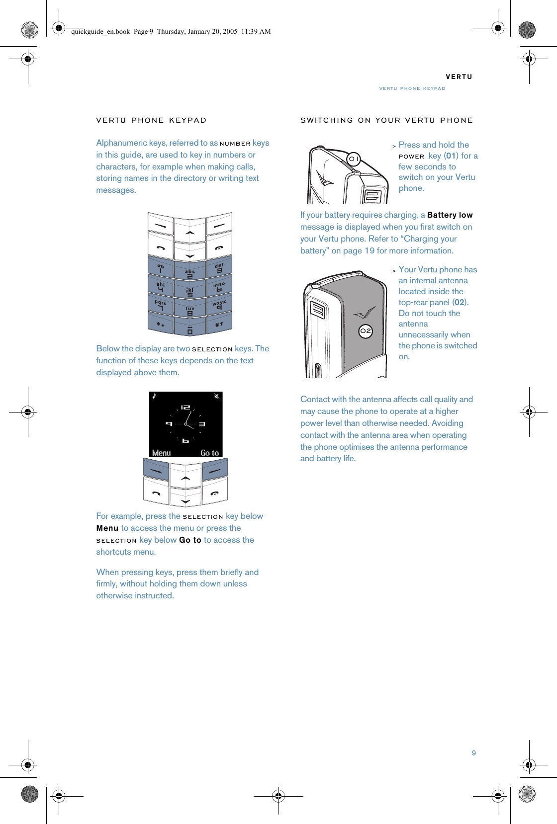 9VERTUVERTU PHONE KEYPADVERTU PHONE KEYPADAlphanumeric keys, referred to as NUMBER keys in this guide, are used to key in numbers or characters, for example when making calls, storing names in the directory or writing text messages.Below the display are two SELECTION keys. The function of these keys depends on the text displayed above them.For example, press the SELECTION key below Menu to access the menu or press the SELECTION key below Go to to access the shortcuts menu. When pressing keys, press them briefly and firmly, without holding them down unless otherwise instructed. SWITCHING ON YOUR VERTU PHONEIf your battery requires charging, a Battery low message is displayed when you first switch on your Vertu phone. Refer to “Charging your battery” on page 19 for more information.Contact with the antenna affects call quality and may cause the phone to operate at a higher power level than otherwise needed. Avoiding contact with the antenna area when operating the phone optimises the antenna performance and battery life.&gt;Press and hold the POWER key (01) for a few seconds to switch on your Vertu phone.&gt;Your Vertu phone has an internal antenna located inside the top-rear panel (02). Do not touch the antenna unnecessarily when the phone is switched on.0102quickguide_en.book  Page 9  Thursday, January 20, 2005  11:39 AM
