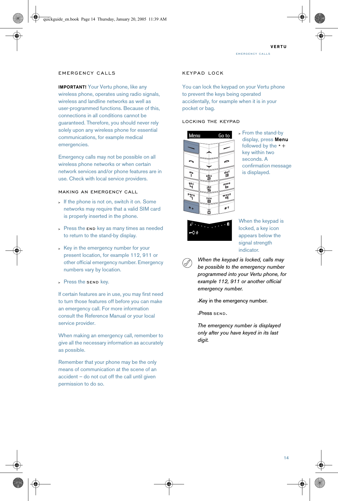 14VERTUEMERGENCY CALLSEMERGENCY CALLSIMPORTANT! Your Vertu phone, like any wireless phone, operates using radio signals, wireless and landline networks as well as user-programmed functions. Because of this, connections in all conditions cannot be guaranteed. Therefore, you should never rely solely upon any wireless phone for essential communications, for example medical emergencies.Emergency calls may not be possible on all wireless phone networks or when certain network services and/or phone features are in use. Check with local service providers.MAKING AN EMERGENCY CALL&gt;If the phone is not on, switch it on. Some networks may require that a valid SIM card is properly inserted in the phone.&gt;Press the END key as many times as needed to return to the stand-by display.&gt;Key in the emergency number for your present location, for example 112, 911 or other official emergency number. Emergency numbers vary by location. &gt;Press the SEND key.If certain features are in use, you may first need to turn those features off before you can make an emergency call. For more information consult the Reference Manual or your local service provider.When making an emergency call, remember to give all the necessary information as accurately as possible.Remember that your phone may be the only means of communication at the scene of an accident – do not cut off the call until given permission to do so.KEYPAD LOCKYou can lock the keypad on your Vertu phone to prevent the keys being operated accidentally, for example when it is in your pocket or bag.LOCKING THE KEYPADWhen the keypad is locked, calls may be possible to the emergency number programmed into your Vertu phone, for example 112, 911 or another official emergency number.&gt;Key in the emergency number.&gt;Press SEND.The emergency number is displayed only after you have keyed in its last digit.&gt;From the stand-by display, press Menu followed by the *+ key within two seconds. A confirmation message is displayed.When the keypad is locked, a key icon appears below the signal strength indicator.quickguide_en.book  Page 14  Thursday, January 20, 2005  11:39 AM