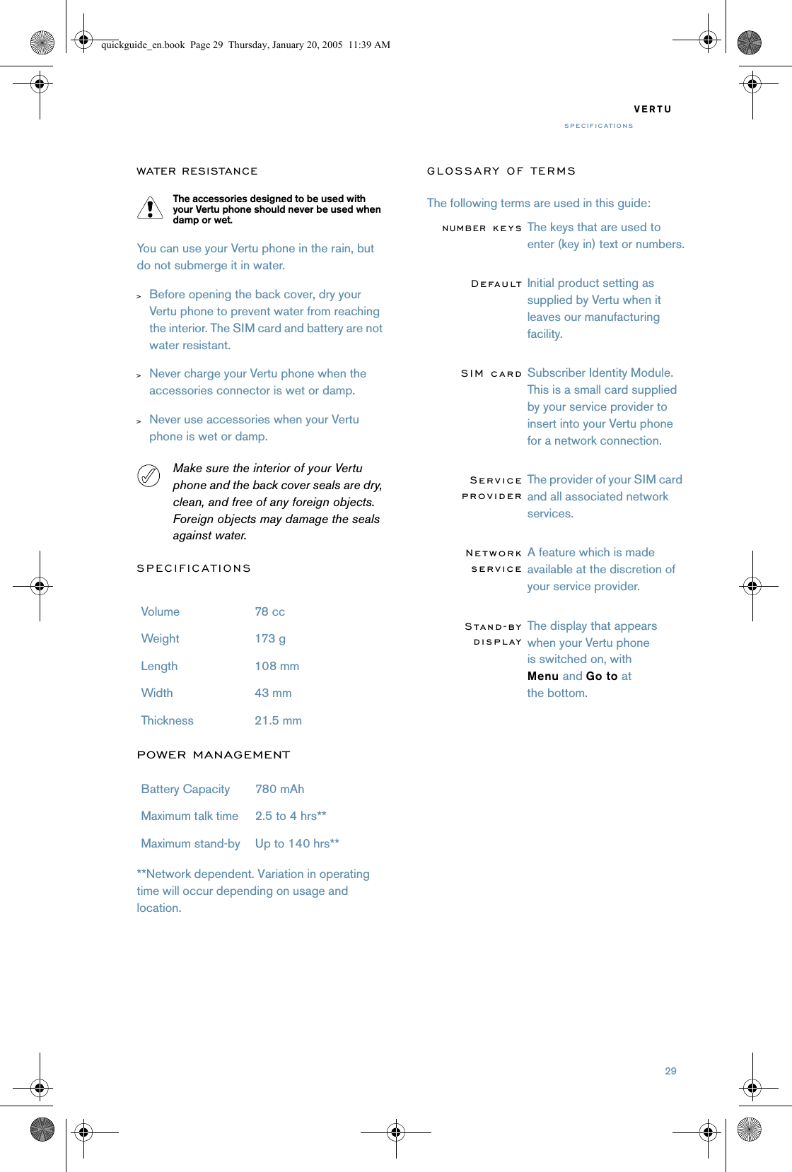 29VERTUSPECIFICATIONSWATER RESISTANCEThe accessories designed to be used with your Vertu phone should never be used when damp or wet.You can use your Vertu phone in the rain, but do not submerge it in water.&gt;Before opening the back cover, dry your Vertu phone to prevent water from reaching the interior. The SIM card and battery are not water resistant. &gt;Never charge your Vertu phone when the accessories connector is wet or damp.&gt;Never use accessories when your Vertu phone is wet or damp.Make sure the interior of your Vertu phone and the back cover seals are dry, clean, and free of any foreign objects. Foreign objects may damage the seals against water.SPECIFICATIONSPOWER MANAGEMENT**Network dependent. Variation in operating time will occur depending on usage and location.GLOSSARY OF TERMSThe following terms are used in this guide:Volume 78 cc Weight 173 g Length 108 mmWidth 43 mmThickness 21.5 mmBattery Capacity 780 mAhMaximum talk time 2.5 to 4 hrs**Maximum stand-by Up to 140 hrs**NUMBER keysThe keys that are used to enter (key in) text or numbers.DefaultInitial product setting as supplied by Vertu when it leaves our manufacturing facility.SIM cardSubscriber Identity Module. This is a small card supplied by your service provider to insert into your Vertu phone for a network connection. ServiceproviderThe provider of your SIM card and all associated network services.NetworkserviceA feature which is made available at the discretion of your service provider.Stand-bydisplayThe display that appears when your Vertu phone is switched on, with Menu and Go to at the bottom.quickguide_en.book  Page 29  Thursday, January 20, 2005  11:39 AM