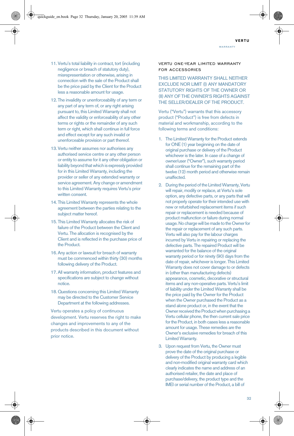 32VERTUWARRANTY11. Vertu’s total liability in contract, tort (including negligence or breach of statutory duty), misrepresentation or otherwise, arising in connection with the sale of the Product shall be the price paid by the Client for the Product less a reasonable amount for usage.12. The invalidity or unenforceability of any term or any part of any term of, or any right arising pursuant to, this Limited Warranty shall not affect the validity or enforceability of any other terms or rights or the remainder of any such term or right, which shall continue in full force and effect except for any such invalid or unenforceable provision or part thereof.13. Vertu neither assumes nor authorises any authorised service centre or any other person or entity to assume for it any other obligation or liability beyond that which is expressly provided for in this Limited Warranty, including the provider or seller of any extended warranty or service agreement. Any change or amendment to this Limited Warranty requires Vertu’s prior written consent.14. This Limited Warranty represents the whole agreement between the parties relating to the subject matter hereof. 15. This Limited Warranty allocates the risk of failure of the Product between the Client and Vertu. The allocation is recognised by the Client and is reflected in the purchase price of the Product.16. Any action or lawsuit for breach of warranty must be commenced within thirty (30) months following delivery of the Product.17. All warranty information, product features and specifications are subject to change without notice.18. Questions concerning this Limited Warranty may be directed to the Customer Service Department at the following addresses. Vertu operates a policy of continuous development. Vertu reserves the right to make changes and improvements to any of the products described in this document without prior notice.VERTU ONE-YEAR LIMITED WARRANTY FOR ACCESSORIESTHIS LIMITED WARRANTY SHALL NEITHER EXCLUDE NOR LIMIT (I) ANY MANDATORY STATUTORY RIGHTS OF THE OWNER OR (II) ANY OF THE OWNER’S RIGHTS AGAINST THE SELLER/DEALER OF THE PRODUCT.Vertu (“Vertu”) warrants that this accessory product (“Product”) is free from defects in material and workmanship, according to the following terms and conditions:1. The Limited Warranty for the Product extends for ONE (1) year beginning on the date of original purchase or delivery of the Product whichever is the later. In case of a change of owner/user (“Owner”), such warranty period shall continue for the remaining part of the twelve (12) month period and otherwise remain unaffected. 2. During the period of the Limited Warranty, Vertu will repair, modify or replace, at Vertu’s sole option, any defective parts, or any parts that will not properly operate for their intended use with new or refurbished replacement items if such repair or replacement is needed because of product malfunction or failure during normal usage. No charge will be made to the Owner for the repair or replacement of any such parts. Vertu will also pay for the labour charges incurred by Vertu in repairing or replacing the defective parts. The repaired Product will be warranted for the balance of the original warranty period or for ninety (90) days from the date of repair, whichever is longer. This Limited Warranty does not cover damage to or defects in (other than manufacturing defects) appearance, cosmetic, decorative or structural items and any non-operative parts. Vertu’s limit of liability under the Limited Warranty shall be the price paid by the Owner for the Product when the Owner purchased the Product as a stand alone product or, in the event that the Owner received the Product when purchasing a Vertu cellular phone, the then current sale price for the Product, in both cases less a reasonable amount for usage. These remedies are the Owner’s exclusive remedies for breach of this Limited Warranty.3. Upon request from Vertu, the Owner must prove the date of the original purchase or delivery of the Product by producing a legible and non-modified original warranty card which clearly indicates the name and address of an authorised retailer, the date and place of purchase/delivery, the product type and the IMEI or serial number of the Product, a bill of quickguide_en.book  Page 32  Thursday, January 20, 2005  11:39 AM