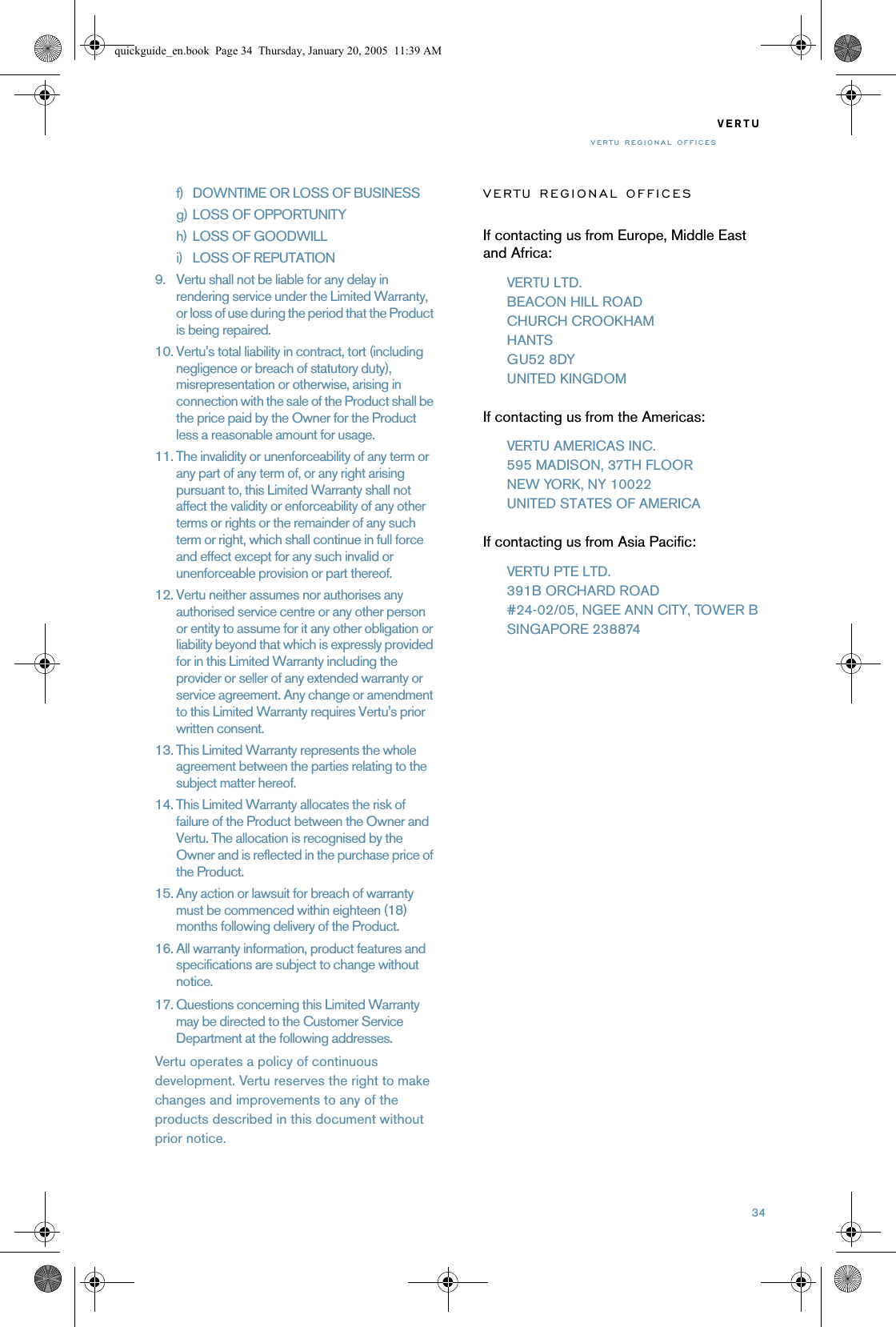 34VERTUVERTU REGIONAL OFFICESf) DOWNTIME OR LOSS OF BUSINESSg) LOSS OF OPPORTUNITYh) LOSS OF GOODWILLi) LOSS OF REPUTATION9. Vertu shall not be liable for any delay in rendering service under the Limited Warranty, or loss of use during the period that the Product is being repaired.10. Vertu&apos;s total liability in contract, tort (including negligence or breach of statutory duty), misrepresentation or otherwise, arising in connection with the sale of the Product shall be the price paid by the Owner for the Product less a reasonable amount for usage.11. The invalidity or unenforceability of any term or any part of any term of, or any right arising pursuant to, this Limited Warranty shall not affect the validity or enforceability of any other terms or rights or the remainder of any such term or right, which shall continue in full force and effect except for any such invalid or unenforceable provision or part thereof.12. Vertu neither assumes nor authorises any authorised service centre or any other person or entity to assume for it any other obligation or liability beyond that which is expressly provided for in this Limited Warranty including the provider or seller of any extended warranty or service agreement. Any change or amendment to this Limited Warranty requires Vertu&apos;s prior written consent.13. This Limited Warranty represents the whole agreement between the parties relating to the subject matter hereof. 14. This Limited Warranty allocates the risk of failure of the Product between the Owner and Vertu. The allocation is recognised by the Owner and is reflected in the purchase price of the Product.15. Any action or lawsuit for breach of warranty must be commenced within eighteen (18) months following delivery of the Product.16. All warranty information, product features and specifications are subject to change without notice.17. Questions concerning this Limited Warranty may be directed to the Customer Service Department at the following addresses.Vertu operates a policy of continuous development. Vertu reserves the right to make changes and improvements to any of the products described in this document without prior notice.VERTU REGIONAL OFFICESIf contacting us from Europe, Middle East and Africa:VERTU LTD.BEACON HILL ROADCHURCH CROOKHAMHANTSGU52 8DYUNITED KINGDOMIf contacting us from the Americas:VERTU AMERICAS INC.595 MADISON, 37TH FLOORNEW YORK, NY 10022UNITED STATES OF AMERICAIf contacting us from Asia Pacific:VERTU PTE LTD.391B ORCHARD ROAD#24-02/05, NGEE ANN CITY, TOWER BSINGAPORE 238874quickguide_en.book  Page 34  Thursday, January 20, 2005  11:39 AM