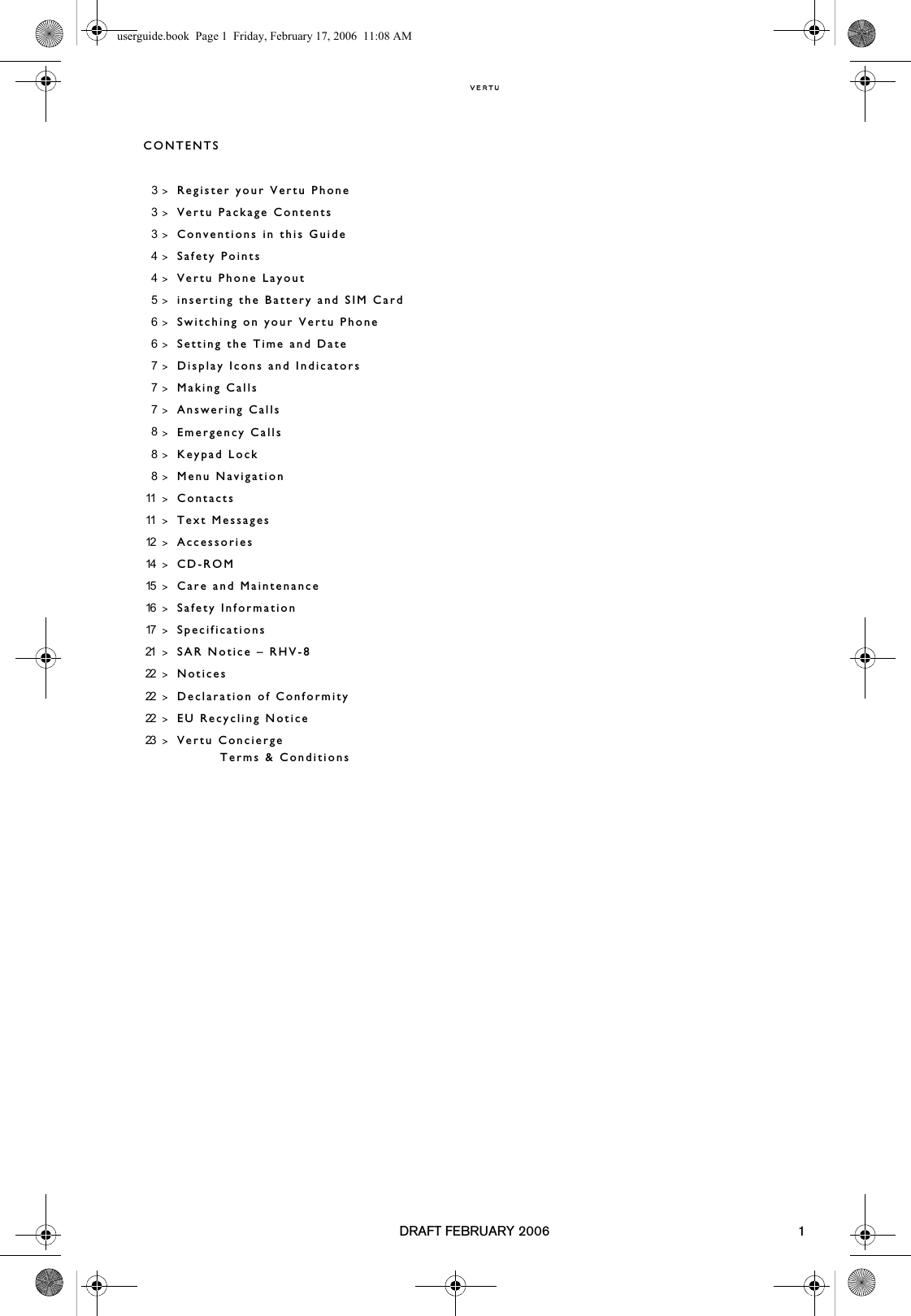DRAFT FEBRUARY 2006 1CONTENTS3&gt;Register your Vertu Phone3&gt;Vertu Package Contents3&gt;Conventions in this Guide4&gt;Safety Points4&gt;Vertu Phone Layout5&gt;inserting the Battery and SIM Card6&gt;Switching on your Vertu Phone6&gt;Setting the Time and Date7&gt;Display Icons and Indicators7&gt;Making Calls7&gt;Answering Calls8&gt;Emergency Calls 8&gt;Keypad Lock8&gt;Menu Navigation11 &gt;Contacts11 &gt;Text Messages12 &gt;Accessories14 &gt;CD-ROM15 &gt;Care and Maintenance16 &gt;Safety Information17 &gt;Specifications21 &gt;SAR Notice – RHV-822 &gt;Notices22 &gt;Declaration of Conformity22 &gt;EU Recycling Notice23 &gt;Vertu Concierge Terms &amp; Conditionsuserguide.book  Page 1  Friday, February 17, 2006  11:08 AM