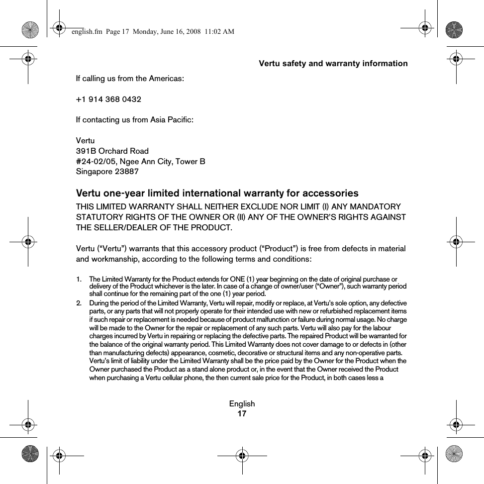 Vertu safety and warranty informationEnglish17If calling us from the Americas:+1 914 368 0432If contacting us from Asia Pacific:Vertu391B Orchard Road#24-02/05, Ngee Ann City, Tower BSingapore 23887Vertu one-year limited international warranty for accessoriesTHIS LIMITED WARRANTY SHALL NEITHER EXCLUDE NOR LIMIT (I) ANY MANDATORY STATUTORY RIGHTS OF THE OWNER OR (II) ANY OF THE OWNER’S RIGHTS AGAINST THE SELLER/DEALER OF THE PRODUCT.Vertu (“Vertu”) warrants that this accessory product (“Product”) is free from defects in material and workmanship, according to the following terms and conditions:1. The Limited Warranty for the Product extends for ONE (1) year beginning on the date of original purchase or delivery of the Product whichever is the later. In case of a change of owner/user (“Owner”), such warranty period shall continue for the remaining part of the one (1) year period.2. During the period of the Limited Warranty, Vertu will repair, modify or replace, at Vertu’s sole option, any defective parts, or any parts that will not properly operate for their intended use with new or refurbished replacement items if such repair or replacement is needed because of product malfunction or failure during normal usage. No charge will be made to the Owner for the repair or replacement of any such parts. Vertu will also pay for the labour charges incurred by Vertu in repairing or replacing the defective parts. The repaired Product will be warranted for the balance of the original warranty period. This Limited Warranty does not cover damage to or defects in (other than manufacturing defects) appearance, cosmetic, decorative or structural items and any non-operative parts. Vertu’s limit of liability under the Limited Warranty shall be the price paid by the Owner for the Product when the Owner purchased the Product as a stand alone product or, in the event that the Owner received the Product when purchasing a Vertu cellular phone, the then current sale price for the Product, in both cases less a english.fm  Page 17  Monday, June 16, 2008  11:02 AM