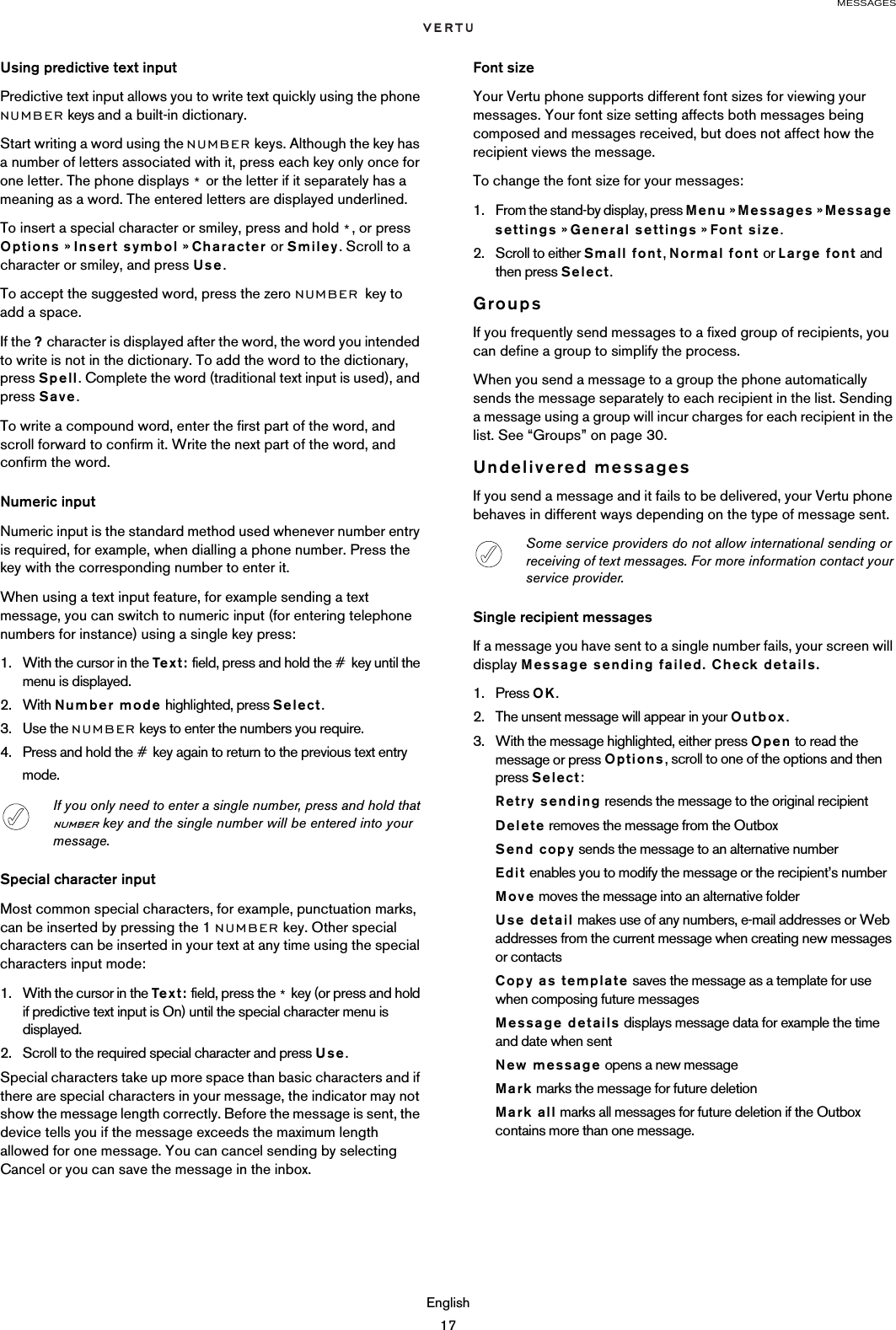 MESSAGESEnglish17Using predictive text inputPredictive text input allows you to write text quickly using the phone NUMBER keys and a built-in dictionary.Start writing a word using the NUMBER keys. Although the key has a number of letters associated with it, press each key only once for one letter. The phone displays * or the letter if it separately has a meaning as a word. The entered letters are displayed underlined.To insert a special character or smiley, press and hold *, or press Options » Insert symbol » Character or Smiley. Scroll to a character or smiley, and press Use.To accept the suggested word, press the zero NUMBER key to add a space.If the ? character is displayed after the word, the word you intended to write is not in the dictionary. To add the word to the dictionary, press Spell. Complete the word (traditional text input is used), and press Save.To write a compound word, enter the first part of the word, and scroll forward to confirm it. Write the next part of the word, and confirm the word.Numeric inputNumeric input is the standard method used whenever number entry is required, for example, when dialling a phone number. Press the key with the corresponding number to enter it. When using a text input feature, for example sending a text message, you can switch to numeric input (for entering telephone numbers for instance) using a single key press:1. With the cursor in the Tex t : field, press and hold the # key until the menu is displayed.2. With Number mode highlighted, press Select.3. Use the NUMBER keys to enter the numbers you require.4. Press and hold the # key again to return to the previous text entry mode.Special character inputMost common special characters, for example, punctuation marks, can be inserted by pressing the 1 NUMBER key. Other special characters can be inserted in your text at any time using the special characters input mode:1. With the cursor in the Text : field, press the * key (or press and hold if predictive text input is On) until the special character menu is displayed.2. Scroll to the required special character and press Use.Special characters take up more space than basic characters and if there are special characters in your message, the indicator may not show the message length correctly. Before the message is sent, the device tells you if the message exceeds the maximum length allowed for one message. You can cancel sending by selecting Cancel or you can save the message in the inbox.Font sizeYour Vertu phone supports different font sizes for viewing your messages. Your font size setting affects both messages being composed and messages received, but does not affect how the recipient views the message.To change the font size for your messages:1. From the stand-by display, press Menu » Messages » Message settings » General settings » Font size.2. Scroll to either Small font, Normal font or Large font and then press Select.GroupsIf you frequently send messages to a fixed group of recipients, you can define a group to simplify the process. When you send a message to a group the phone automatically sends the message separately to each recipient in the list. Sending a message using a group will incur charges for each recipient in the list. See “Groups” on page 30.Undelivered messagesIf you send a message and it fails to be delivered, your Vertu phone behaves in different ways depending on the type of message sent.Single recipient messagesIf a message you have sent to a single number fails, your screen will display Message sending failed. Check details.1. Press OK.2. The unsent message will appear in your Outbox.3. With the message highlighted, either press Open to read the message or press Options, scroll to one of the options and then press Select:Retry sending resends the message to the original recipientDelete removes the message from the OutboxSend copy sends the message to an alternative numberEdit enables you to modify the message or the recipient’s numberMove moves the message into an alternative folderUse detail makes use of any numbers, e-mail addresses or Web addresses from the current message when creating new messages or contactsCopy as template saves the message as a template for use when composing future messagesMessage details displays message data for example the time and date when sentNew message opens a new messageMark marks the message for future deletionMark all marks all messages for future deletion if the Outbox contains more than one message.If you only need to enter a single number, press and hold that number key and the single number will be entered into your message.Some service providers do not allow international sending or receiving of text messages. For more information contact your service provider.