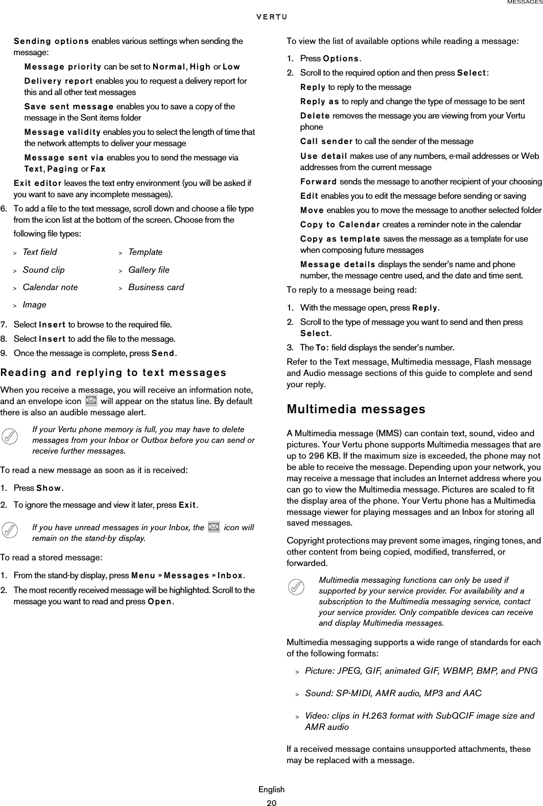 MESSAGESEnglish20Sending options enables various settings when sending the message:Message priority can be set to Normal, High or LowDelivery report enables you to request a delivery report for this and all other text messagesSave sent message enables you to save a copy of the message in the Sent items folderMessage validity enables you to select the length of time that the network attempts to deliver your messageMessage sent via enables you to send the message via Tex t , Paging or FaxExit editor leaves the text entry environment (you will be asked if you want to save any incomplete messages).6. To add a file to the text message, scroll down and choose a file type from the icon list at the bottom of the screen. Choose from the following file types:7. Select Insert to browse to the required file. 8. Select Insert to add the file to the message.9. Once the message is complete, press Send.Reading and replying to text messagesWhen you receive a message, you will receive an information note, and an envelope icon   will appear on the status line. By default there is also an audible message alert.To read a new message as soon as it is received:1. Press Show.2. To ignore the message and view it later, press Exit.To read a stored message:1. From the stand-by display, press Menu » Messages » Inbox.2. The most recently received message will be highlighted. Scroll to the message you want to read and press Open.To view the list of available options while reading a message:1. Press Options.2. Scroll to the required option and then press Select:Reply to reply to the messageReply as to reply and change the type of message to be sentDelete removes the message you are viewing from your Vertu phoneCall sender to call the sender of the messageUse detail makes use of any numbers, e-mail addresses or Web addresses from the current messageForward sends the message to another recipient of your choosingEdit enables you to edit the message before sending or savingMove enables you to move the message to another selected folderCopy to Calendar creates a reminder note in the calendarCopy as template saves the message as a template for use when composing future messagesMessage details displays the sender’s name and phone number, the message centre used, and the date and time sent.To reply to a message being read:1. With the message open, press Reply.2. Scroll to the type of message you want to send and then press Select.3. The To: field displays the sender’s number. Refer to the Text message, Multimedia message, Flash message and Audio message sections of this guide to complete and send your reply.Multimedia messagesA Multimedia message (MMS) can contain text, sound, video and pictures. Your Vertu phone supports Multimedia messages that are up to 296 KB. If the maximum size is exceeded, the phone may not be able to receive the message. Depending upon your network, you may receive a message that includes an Internet address where you can go to view the Multimedia message. Pictures are scaled to fit the display area of the phone. Your Vertu phone has a Multimedia message viewer for playing messages and an Inbox for storing all saved messages.Copyright protections may prevent some images, ringing tones, and other content from being copied, modified, transferred, or forwarded.Multimedia messaging supports a wide range of standards for each of the following formats:&gt;Picture: JPEG, GIF, animated GIF, WBMP, BMP, and PNG&gt;Sound: SP-MIDI, AMR audio, MP3 and AAC&gt;Video: clips in H.263 format with SubQCIF image size and AMR audioIf a received message contains unsupported attachments, these may be replaced with a message.&gt;Text  f ield &gt;Template&gt;Sound clip &gt;Gallery file&gt;Calendar note &gt;Business card&gt;ImageIf your Vertu phone memory is full, you may have to delete messages from your Inbox or Outbox before you can send or receive further messages. If you have unread messages in your Inbox, the   icon will remain on the stand-by display.Multimedia messaging functions can only be used if supported by your service provider. For availability and a subscription to the Multimedia messaging service, contact your service provider. Only compatible devices can receive and display Multimedia messages.