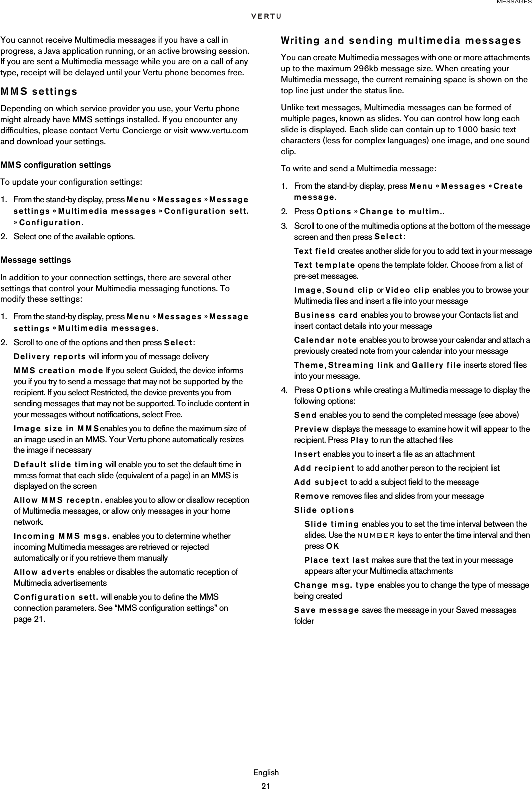 MESSAGESEnglish21You cannot receive Multimedia messages if you have a call in progress, a Java application running, or an active browsing session. If you are sent a Multimedia message while you are on a call of any type, receipt will be delayed until your Vertu phone becomes free.MMS settingsDepending on which service provider you use, your Vertu phone might already have MMS settings installed. If you encounter any difficulties, please contact Vertu Concierge or visit www.vertu.com and download your settings.MMS configuration settingsTo update your configuration settings:1. From the stand-by display, press Menu » Messages » Message settings » Multimedia messages » Configuration sett. » Configuration.2. Select one of the available options.Message settingsIn addition to your connection settings, there are several other settings that control your Multimedia messaging functions. To modify these settings:1. From the stand-by display, press Menu » Messages » Message settings » Multimedia messages.2. Scroll to one of the options and then press Select:Delivery reports will inform you of message deliveryMMS creation mode If you select Guided, the device informs you if you try to send a message that may not be supported by the recipient. If you select Restricted, the device prevents you from sending messages that may not be supported. To include content in your messages without notifications, select Free.Image size in MMSenables you to define the maximum size of an image used in an MMS. Your Vertu phone automatically resizes the image if necessaryDefault slide timing will enable you to set the default time in mm:ss format that each slide (equivalent of a page) in an MMS is displayed on the screenAllow MMS receptn. enables you to allow or disallow reception of Multimedia messages, or allow only messages in your home network.Incoming MMS msgs. enables you to determine whether incoming Multimedia messages are retrieved or rejected automatically or if you retrieve them manuallyAllow adverts enables or disables the automatic reception of Multimedia advertisementsConfiguration sett. will enable you to define the MMS connection parameters. See “MMS configuration settings” on page 21.Writing and sending multimedia messagesYou can create Multimedia messages with one or more attachments up to the maximum 296kb message size. When creating your Multimedia message, the current remaining space is shown on the top line just under the status line.Unlike text messages, Multimedia messages can be formed of multiple pages, known as slides. You can control how long each slide is displayed. Each slide can contain up to 1000 basic text characters (less for complex languages) one image, and one sound clip. To write and send a Multimedia message:1. From the stand-by display, press Menu » Messages » Create message.2. Press Options » Change to multim..3. Scroll to one of the multimedia options at the bottom of the message screen and then press Select:Text field creates another slide for you to add text in your messageText temp la te  opens the template folder. Choose from a list of pre-set messages.Image, Sound clip or Video clip enables you to browse your Multimedia files and insert a file into your messageBusiness card enables you to browse your Contacts list and insert contact details into your messageCalendar note enables you to browse your calendar and attach a previously created note from your calendar into your messageTheme, Streaming link and Gallery file inserts stored files into your message.4. Press Options while creating a Multimedia message to display the following options:Send enables you to send the completed message (see above)Preview displays the message to examine how it will appear to the recipient. Press Play to run the attached filesInsert enables you to insert a file as an attachmentAdd recipient to add another person to the recipient listAdd subject to add a subject field to the messageRemove removes files and slides from your messageSlide optionsSlide timing enables you to set the time interval between the slides. Use the NUMBER keys to enter the time interval and then press OKPlace text last makes sure that the text in your message appears after your Multimedia attachmentsChange msg. type enables you to change the type of message being createdSave message saves the message in your Saved messages folder