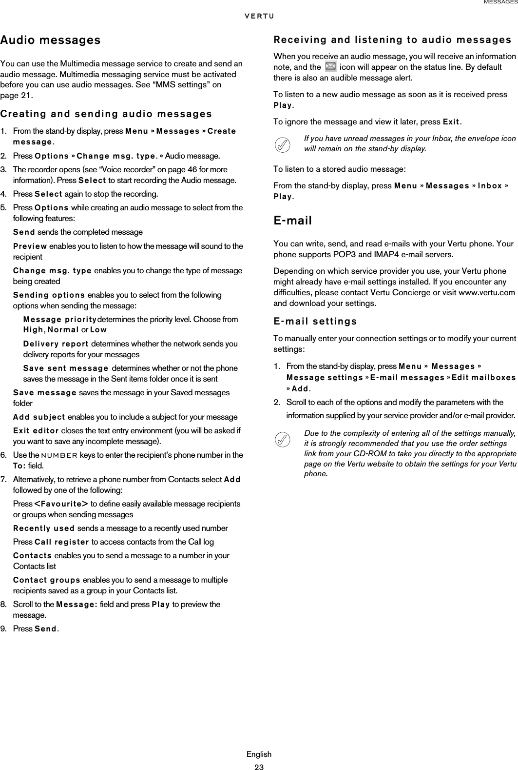 MESSAGESEnglish23Audio messagesYou can use the Multimedia message service to create and send an audio message. Multimedia messaging service must be activated before you can use audio messages. See “MMS settings” on page 21. Creating and sending audio messages1. From the stand-by display, press Menu » Messages » Create message.2. Press Options » Change msg. type. » Audio message.3. The recorder opens (see “Voice recorder” on page 46 for more information). Press Select to start recording the Audio message.4. Press Select again to stop the recording.5. Press Options while creating an audio message to select from the following features:Send sends the completed messagePreview enables you to listen to how the message will sound to the recipient Change msg. type enables you to change the type of message being createdSending options enables you to select from the following options when sending the message:Message prioritydetermines the priority level. Choose from High, Normal or LowDelivery report determines whether the network sends you delivery reports for your messagesSave sent message determines whether or not the phone saves the message in the Sent items folder once it is sentSave message saves the message in your Saved messages folderAdd subject enables you to include a subject for your messageExit editor closes the text entry environment (you will be asked if you want to save any incomplete message).6. Use the NUMBER keys to enter the recipient’s phone number in the To: field.7. Alternatively, to retrieve a phone number from Contacts select Add followed by one of the following:Press &lt;Favourite&gt; to define easily available message recipients or groups when sending messagesRecently used sends a message to a recently used numberPress Call register to access contacts from the Call logContacts enables you to send a message to a number in your Contacts list Contact groups enables you to send a message to multiple recipients saved as a group in your Contacts list.8. Scroll to the Message: field and press Play to preview the message.9. Press Send.Receiving and listening to audio messagesWhen you receive an audio message, you will receive an information note, and the   icon will appear on the status line. By default there is also an audible message alert. To listen to a new audio message as soon as it is received press Play.To ignore the message and view it later, press Exit.To listen to a stored audio message:From the stand-by display, press Menu » Messages » Inbox » Play.E-mailYou can write, send, and read e-mails with your Vertu phone. Your phone supports POP3 and IMAP4 e-mail servers. Depending on which service provider you use, your Vertu phone might already have e-mail settings installed. If you encounter any difficulties, please contact Vertu Concierge or visit www.vertu.com and download your settings.E-mail settingsTo manually enter your connection settings or to modify your current settings:1. From the stand-by display, press Menu »  Messages » Message settings » E-mail messages » Edit mailboxes » Add.2. Scroll to each of the options and modify the parameters with the information supplied by your service provider and/or e-mail provider.If you have unread messages in your Inbox, the envelope icon will remain on the stand-by display.Due to the complexity of entering all of the settings manually, it is strongly recommended that you use the order settings link from your CD-ROM to take you directly to the appropriate page on the Vertu website to obtain the settings for your Vertu phone.