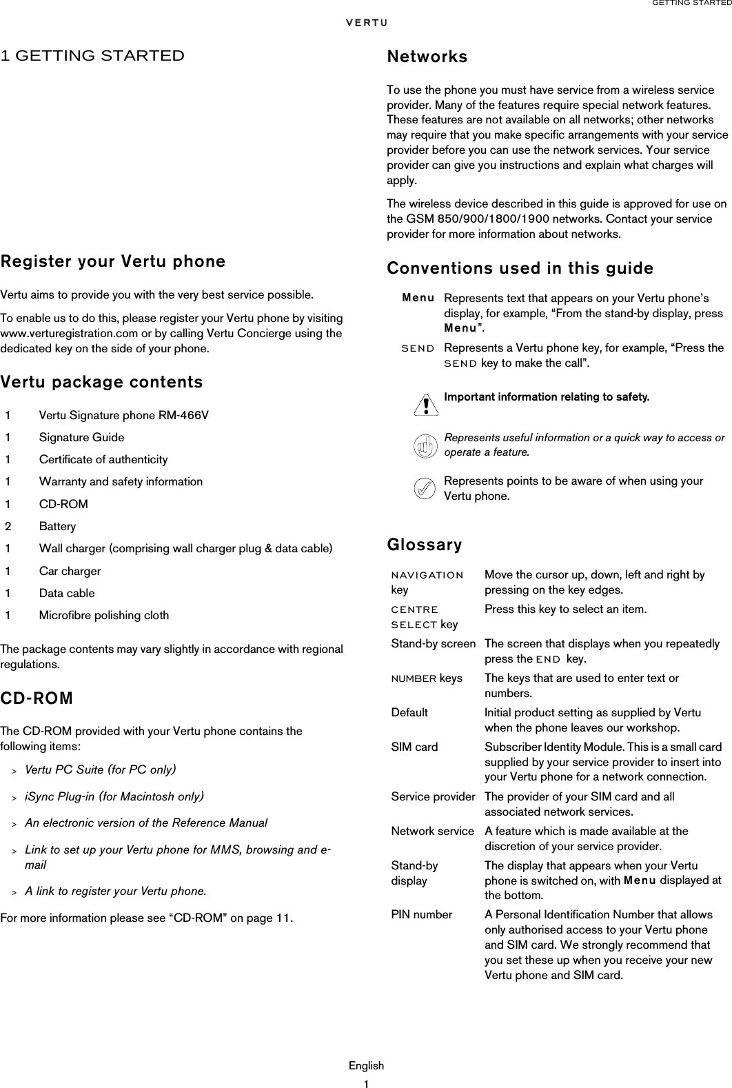 GETTING STARTEDEnglish11 GETTING STARTEDRegister your Vertu phoneVertu aims to provide you with the very best service possible.To enable us to do this, please register your Vertu phone by visiting www.verturegistration.com or by calling Vertu Concierge using the dedicated key on the side of your phone.Vertu package contentsThe package contents may vary slightly in accordance with regional regulations. CD-ROMThe CD-ROM provided with your Vertu phone contains the following items:&gt;Vertu PC Suite (for PC only)&gt;iSync Plug-in (for Macintosh only)&gt;An electronic version of the Reference Manual&gt;Link to set up your Vertu phone for MMS, browsing and e-mail&gt;A link to register your Vertu phone.For more information please see “CD-ROM” on page 11.NetworksTo use the phone you must have service from a wireless service provider. Many of the features require special network features. These features are not available on all networks; other networks may require that you make specific arrangements with your service provider before you can use the network services. Your service provider can give you instructions and explain what charges will apply. The wireless device described in this guide is approved for use on the GSM 850/900/1800/1900 networks. Contact your service provider for more information about networks.Conventions used in this guideGlossary1Vertu Signature phone RM-466V1Signature Guide1Certificate of authenticity1Warranty and safety information1CD-ROM2Battery1Wall charger (comprising wall charger plug &amp; data cable)1Car charger1Data cable1Microfibre polishing clothMenu Represents text that appears on your Vertu phone’s display, for example, “From the stand-by display, press Menu”.SEND Represents a Vertu phone key, for example, “Press the SEND key to make the call”. Important information relating to safety.Represents useful information or a quick way to access or operate a feature.Represents points to be aware of when using your Vertu phone.NAVIGATION keyMove the cursor up, down, left and right by pressing on the key edges.CENTRE SELECT keyPress this key to select an item.Stand-by screen The screen that displays when you repeatedly press the END key.NUMBER keys The keys that are used to enter text or numbers.Default Initial product setting as supplied by Vertu when the phone leaves our workshop.SIM card Subscriber Identity Module. This is a small card supplied by your service provider to insert into your Vertu phone for a network connection. Service provider The provider of your SIM card and all associated network services.Network service A feature which is made available at the discretion of your service provider.Stand-by displayThe display that appears when your Vertu phone is switched on, with Menu displayed at the bottom.PIN number A Personal Identification Number that allows only authorised access to your Vertu phone and SIM card. We strongly recommend that you set these up when you receive your new Vertu phone and SIM card.