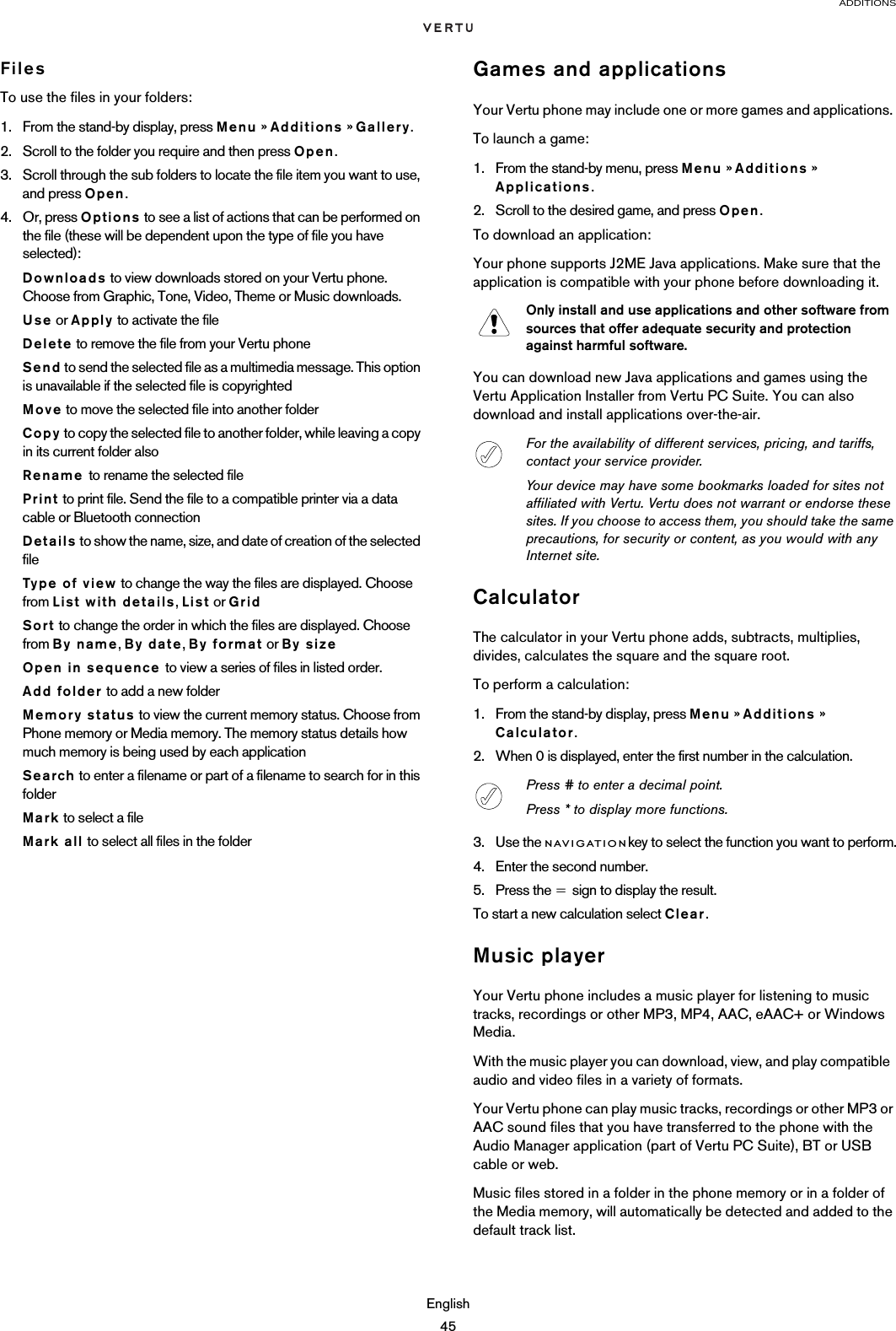 ADDITIONSEnglish45FilesTo use the files in your folders:1. From the stand-by display, press Menu » Additions » Gallery.2. Scroll to the folder you require and then press Open.3. Scroll through the sub folders to locate the file item you want to use, and press Open. 4. Or, press Options to see a list of actions that can be performed on the file (these will be dependent upon the type of file you have selected):Downloads to view downloads stored on your Vertu phone. Choose from Graphic, Tone, Video, Theme or Music downloads.Use or Apply to activate the fileDelete to remove the file from your Vertu phoneSend to send the selected file as a multimedia message. This option is unavailable if the selected file is copyrightedMove to move the selected file into another folderCopy to copy the selected file to another folder, while leaving a copy in its current folder alsoRename to rename the selected filePrint to print file. Send the file to a compatible printer via a data cable or Bluetooth connectionDetails to show the name, size, and date of creation of the selected fileType of view to change the way the files are displayed. Choose from List with details, List or GridSort to change the order in which the files are displayed. Choose from By name, By date, By format or By sizeOpen in sequence to view a series of files in listed order.Add folder to add a new folderMemory status to view the current memory status. Choose from Phone memory or Media memory. The memory status details how much memory is being used by each applicationSearch to enter a filename or part of a filename to search for in this folderMark to select a fileMark all to select all files in the folderGames and applicationsYour Vertu phone may include one or more games and applications. To launch a game:1. From the stand-by menu, press Menu » Additions » Applications. 2. Scroll to the desired game, and press Open.To download an application:Your phone supports J2ME Java applications. Make sure that the application is compatible with your phone before downloading it.You can download new Java applications and games using the Vertu Application Installer from Vertu PC Suite. You can also download and install applications over-the-air. CalculatorThe calculator in your Vertu phone adds, subtracts, multiplies, divides, calculates the square and the square root.To perform a calculation:1. From the stand-by display, press Menu » Additions » Calculator.2. When 0 is displayed, enter the first number in the calculation.3. Use the navigationkey to select the function you want to perform.4. Enter the second number.5. Press the = sign to display the result.To start a new calculation select Clear.Music playerYour Vertu phone includes a music player for listening to music tracks, recordings or other MP3, MP4, AAC, eAAC+ or Windows Media.With the music player you can download, view, and play compatible  audio and video files in a variety of formats.Your Vertu phone can play music tracks, recordings or other MP3 or AAC sound files that you have transferred to the phone with the Audio Manager application (part of Vertu PC Suite), BT or USB cable or web.Music files stored in a folder in the phone memory or in a folder of the Media memory, will automatically be detected and added to the default track list. Only install and use applications and other software from sources that offer adequate security and protection against harmful software.For the availability of different services, pricing, and tariffs, contact your service provider.Your device may have some bookmarks loaded for sites not affiliated with Vertu. Vertu does not warrant or endorse these sites. If you choose to access them, you should take the same precautions, for security or content, as you would with any Internet site.Press # to enter a decimal point.Press * to display more functions.