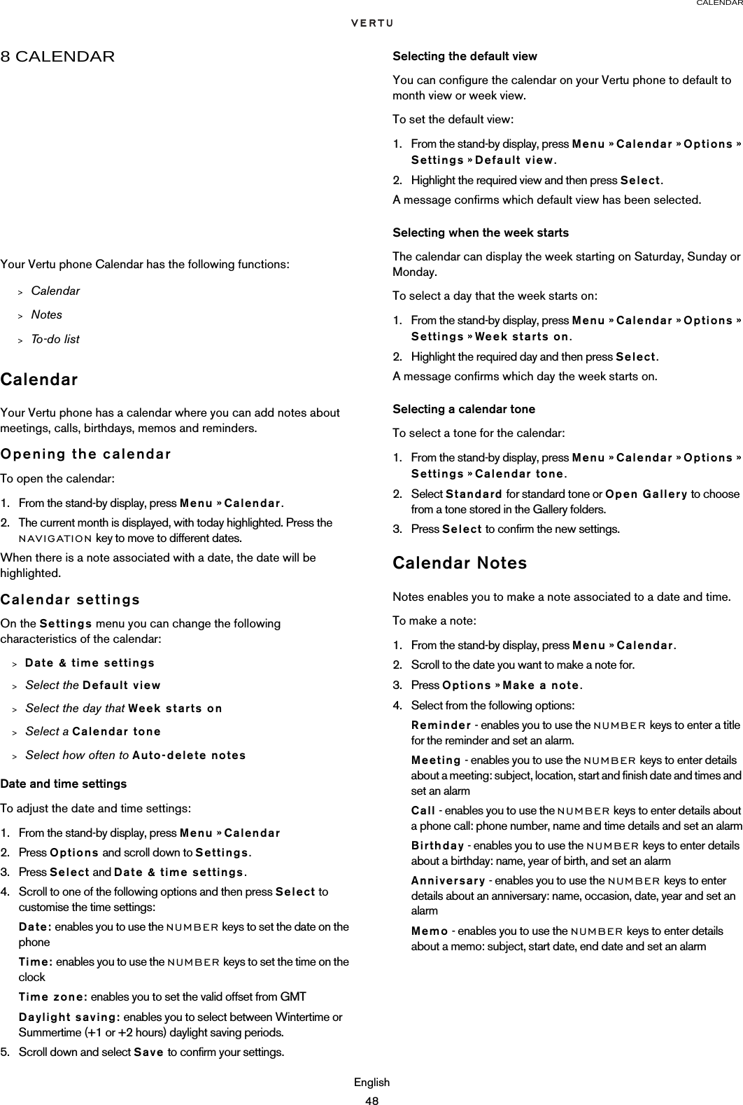 CALENDAREnglish488 CALENDARYour Vertu phone Calendar has the following functions:CalendarYour Vertu phone has a calendar where you can add notes about meetings, calls, birthdays, memos and reminders.Opening the calendarTo open the calendar:1. From the stand-by display, press Menu » Calendar.2. The current month is displayed, with today highlighted. Press the NAVIGATION key to move to different dates.When there is a note associated with a date, the date will be highlighted.Calendar settingsOn the Settings menu you can change the following characteristics of the calendar:&gt;Date &amp; time settings&gt;Select the Default view&gt;Select the day that Week starts on&gt;Select a Calendar tone&gt;Select how often to Auto-delete notesDate and time settingsTo adjust the date and time settings:1. From the stand-by display, press Menu » Calendar2. Press Options and scroll down to Settings.3. Press Select and Date &amp; time settings.4. Scroll to one of the following options and then press Select to customise the time settings:Date: enables you to use the NUMBER keys to set the date on the phoneTime: enables you to use the NUMBER keys to set the time on the clockTime zone: enables you to set the valid offset from GMTDaylight saving: enables you to select between Wintertime or Summertime (+1 or +2 hours) daylight saving periods.5. Scroll down and select Save to confirm your settings.Selecting the default viewYou can configure the calendar on your Vertu phone to default to month view or week view.To set the default view:1. From the stand-by display, press Menu » Calendar » Options » Settings » Default view.2. Highlight the required view and then press Select.A message confirms which default view has been selected.Selecting when the week startsThe calendar can display the week starting on Saturday, Sunday or Monday.To select a day that the week starts on:1. From the stand-by display, press Menu » Calendar » Options » Settings » Week starts on.2. Highlight the required day and then press Select.A message confirms which day the week starts on.Selecting a calendar toneTo select a tone for the calendar:1. From the stand-by display, press Menu » Calendar » Options » Settings » Calendar tone.2. Select Standard for standard tone or Open Gallery to choose from a tone stored in the Gallery folders.3. Press Select to confirm the new settings.Calendar NotesNotes enables you to make a note associated to a date and time.To make a note:1. From the stand-by display, press Menu » Calendar.2. Scroll to the date you want to make a note for.3. Press Options » Make a note.4. Select from the following options:Reminder - enables you to use the NUMBER keys to enter a title for the reminder and set an alarm.Meeting - enables you to use the NUMBER keys to enter details about a meeting: subject, location, start and finish date and times and set an alarmCall - enables you to use the NUMBER keys to enter details about a phone call: phone number, name and time details and set an alarmBirthday - enables you to use the NUMBER keys to enter details about a birthday: name, year of birth, and set an alarmAnniversary - enables you to use the NUMBER keys to enter details about an anniversary: name, occasion, date, year and set an alarmMemo - enables you to use the NUMBER keys to enter details about a memo: subject, start date, end date and set an alarm&gt;Calendar&gt;Notes&gt;To-do list