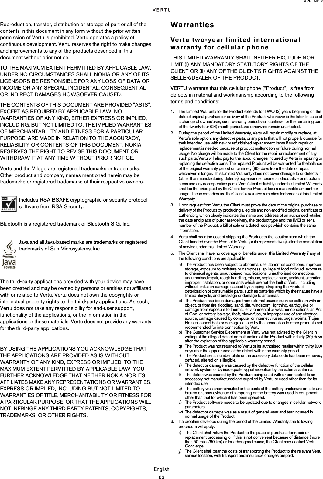 APPENDIXEnglish63Reproduction, transfer, distribution or storage of part or all of the contents in this document in any form without the prior written permission of Vertu is prohibited. Vertu operates a policy of continuous development. Vertu reserves the right to make changes and improvements to any of the products described in this document without prior notice.TO THE MAXIMUM EXTENT PERMITTED BY APPLICABLE LAW, UNDER NO CIRCUMSTANCES SHALL NOKIA OR ANY OF ITS LICENSORS BE RESPONSIBLE FOR ANY LOSS OF DATA OR INCOME OR ANY SPECIAL, INCIDENTAL, CONSEQUENTIAL OR INDIRECT DAMAGES HOWSOEVER CAUSED.THE CONTENTS OF THIS DOCUMENT ARE PROVIDED &quot;AS IS&quot;. EXCEPT AS REQUIRED BY APPLICABLE LAW, NO WARRANTIES OF ANY KIND, EITHER EXPRESS OR IMPLIED, INCLUDING, BUT NOT LIMITED TO, THE IMPLIED WARRANTIES OF MERCHANTABILITY AND FITNESS FOR A PARTICULAR PURPOSE, ARE MADE IN RELATION TO THE ACCURACY, RELIABILITY OR CONTENTS OF THIS DOCUMENT. NOKIA RESERVES THE RIGHT TO REVISE THIS DOCUMENT OR WITHDRAW IT AT ANY TIME WITHOUT PRIOR NOTICE.Vertu and the V logo are registered trademarks or trademarks. Other product and company names mentioned herein may be trademarks or registered trademarks of their respective owners. Bluetooth is a registered trademark of Bluetooth SIG, Inc.The third-party applications provided with your device may have been created and may be owned by persons or entities not affiliated with or related to Vertu. Vertu does not own the copyrights or intellectual property rights to the third-party applications. As such, Vertu does not take any responsibility for end-user support, functionality of the applications, or the information in the applications or these materials. Vertu does not provide any warranty for the third-party applications.BY USING THE APPLICATIONS YOU ACKNOWLEDGE THAT THE APPLICATIONS ARE PROVIDED AS IS WITHOUT WARRANTY OF ANY KIND, EXPRESS OR IMPLIED, TO THE MAXIMUM EXTENT PERMITTED BY APPLICABLE LAW. YOU FURTHER ACKNOWLEDGE THAT NEITHER NOKIA NOR ITS AFFILIATES MAKE ANY REPRESENTATIONS OR WARRANTIES, EXPRESS OR IMPLIED, INCLUDING BUT NOT LIMITED TO WARRANTIES OF TITLE, MERCHANTABILITY OR FITNESS FOR A PARTICULAR PURPOSE, OR THAT THE APPLICATIONS WILL NOT INFRINGE ANY THIRD-PARTY PATENTS, COPYRIGHTS, TRADEMARKS, OR OTHER RIGHTS. WarrantiesVertu two-year limited international warranty for cellular phoneTHIS LIMITED WARRANTY SHALL NEITHER EXCLUDE NOR LIMIT (I) ANY MANDATORY STATUTORY RIGHTS OF THE CLIENT OR (II) ANY OF THE CLIENT’S RIGHTS AGAINST THE SELLER/DEALER OF THE PRODUCT.VERTU warrants that this cellular phone (“Product”) is free from defects in material and workmanship according to the following terms and conditions:1. The Limited Warranty for the Product extends for TWO (2) years beginning on the date of original purchase or delivery of the Product, whichever is the later. In case of a change of owner/user, such warranty period shall continue for the remaining part of the twenty-four (24) month period and otherwise remain unaffected.2. During the period of the Limited Warranty, Vertu will repair, modify or replace, at Vertu’s sole option, any defective parts, or any parts that will not properly operate for their intended use with new or refurbished replacement items if such repair or replacement is needed because of product malfunction or failure during normal usage. No charge will be made to the Client for the repair or replacement of any such parts. Vertu will also pay for the labour charges incurred by Vertu in repairing or replacing the defective parts. The repaired Product will be warranted for the balance of the original warranty period or for ninety (90) days from the date of repair, whichever is longer. This Limited Warranty does not cover damage to or defects in (other than manufacturing defects) appearance, cosmetic, decorative or structural items and any non-operative parts. Vertu’s limit of liability under the Limited Warranty shall be the price paid by the Client for the Product less a reasonable amount for usage. These remedies are the Client’s exclusive remedies for breach of this Limited Warranty.3. Upon request from Vertu, the Client must prove the date of the original purchase or delivery of the Product by producing a legible and non-modified original certificate of authenticity which clearly indicates the name and address of an authorised retailer, the date and place of purchase/delivery, the product type and the IMEI or serial number of the Product, a bill of sale or a dated receipt which contains the same information.4. Vertu shall bear the cost of shipping the Product to the location from which the Client handed over the Product to Vertu (or its representatives) after the completion of service under this Limited Warranty.5. The Client shall have no coverage or benefits under this Limited Warranty if any of the following conditions are applicable:n) The Product has been subject to abnormal use, abnormal conditions, improper storage, exposure to moisture or dampness, spillage of food or liquid, exposure to chemical agents, unauthorised modifications, unauthorised connections, unauthorised repair, rough handling, misuse, neglect, abuse, accident, alteration, improper installation, or other acts which are not the fault of Vertu, including without limitation damage caused by shipping, dropping the Product, deterioration of consumable parts, such as batteries which by their nature have a limited lifecycle, and breakage or damage to antennas.o) The Product has been damaged from external causes such as collision with an object, or from fire, flooding, sand, dirt, windstorm, lightning, earthquake or damage from exposure to thermal, environmental or weather conditions, an Act of God, or battery leakage, theft, blown fuse, or improper use of any electrical source, damage caused by computer or internet viruses, bugs, worms, Trojan Horses, cancel bots or damage caused by the connection to other products not recommended for interconnection by Vertu.p) The Customer Service Department at Vertu was not advised by the Client in writing of the alleged defect or malfunction of the Product within thirty (30) days after the expiration of the applicable warranty period.q) The Product was not returned to Vertu or its authorised retailer within thirty (30) days after the appearance of the defect within the warranty period.r) The Product serial number plate or the accessory data code has been removed, defaced, altered or is illegible.s) The defect or damage was caused by the defective function of the cellular network system or by inadequate signal reception by the external antenna.t) The defect was caused by the Product being used with or connected to an accessory not manufactured and supplied by Vertu or used other than for its intended use.u) The battery was short-circuited or the seals of the battery enclosure or cells are broken or show evidence of tampering or the battery was used in equipment other than that for which it has been specified.v) The Product software needs to be updated due to changes in cellular network parameters.w) The defect or damage was as a result of general wear and tear incurred in normal usage of the Product.6. If a problem develops during the period of the Limited Warranty, the following procedure will apply:x) The Client shall return the Product to the place of purchase for repair or replacement processing or if this is not convenient because of distance (more than 50 miles/80 km) or for other good cause, the Client may contact Vertu Concierge.y) The Client shall bear the costs of transporting the Product to the relevant Vertu service location, with transport and insurance charges prepaid.Includes RSA BSAFE cryptographic or security protocol software from RSA Security.Java and all Java-based marks are trademarks or registered trademarks of Sun Microsystems, Inc.