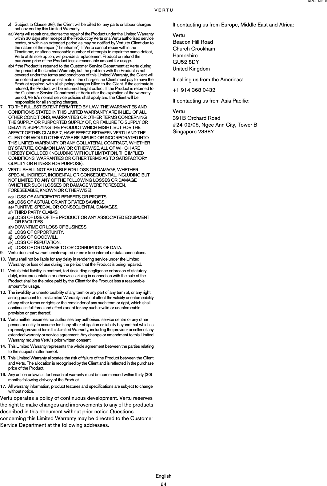 APPENDIXEnglish64z) Subject to Clause 6(e), the Client will be billed for any parts or labour charges not covered by this Limited Warranty.aa) Vertu will repair or authorise the repair of the Product under the Limited Warranty within 30 days after receipt of the Product by Vertu or a Vertu authorised service centre, or within an extended period as may be notified by Vertu to Client due to the nature of the repair (“Timeframe”). If Vertu cannot repair within the Timeframe, or after a reasonable number of attempts to repair the same defect, Vertu at its sole option, will provide a replacement Product or refund the purchase price of the Product less a reasonable amount for usage.ab)If the Product is returned to the Customer Service Department at Vertu during the period of the Limited Warranty, but the problem with the Product is not covered under the terms and conditions of this Limited Warranty, the Client will be notified and given an estimate of the charges the Client must pay to have the Product repaired, with all shipping charges billed to the Client. If the estimate is refused, the Product will be returned freight collect. If the Product is returned to the Customer Service Department at Vertu after the expiration of the warranty period, Vertu’s normal service policies shall apply and the Client will be responsible for all shipping charges.7. TO THE FULLEST EXTENT PERMITTED BY LAW, THE WARRANTIES AND CONDITIONS STATED IN THIS LIMITED WARRANTY ARE IN LIEU OF ALL OTHER CONDITIONS, WARRANTIES OR OTHER TERMS CONCERNING THE SUPPLY OR PURPORTED SUPPLY OF, OR FAILURE TO SUPPLY OR DELAY IN SUPPLYING THE PRODUCT WHICH MIGHT, BUT FOR THE AFFECT OF THIS CLAUSE 7, HAVE EFFECT BETWEEN VERTU AND THE CLIENT OR WOULD OTHERWISE BE IMPLIED OR INCORPORATED INTO THIS LIMITED WARRANTY OR ANY COLLATERAL CONTRACT, WHETHER BY STATUTE, COMMON LAW OR OTHERWISE, ALL OF WHICH ARE HEREBY EXCLUDED (INCLUDING WITHOUT LIMITATION, THE IMPLIED CONDITIONS, WARRANTIES OR OTHER TERMS AS TO SATISFACTORY QUALITY OR FITNESS FOR PURPOSE).8. VERTU SHALL NOT BE LIABLE FOR LOSS OR DAMAGE, WHETHER SPECIAL, INDIRECT, INCIDENTAL OR CONSEQUENTIAL, INCLUDING BUT NOT LIMITED TO ANY OF THE FOLLOWING LOSSES OR DAMAGE (WHETHER SUCH LOSSES OR DAMAGE WERE FORESEEN, FORESEEABLE, KNOWN OR OTHERWISE):ac) LOSS OF ANTICIPATED BENEFITS OR PROFITS.ad) LOSS OF ACTUAL OR ANTICIPATED SAVINGS.ae) PUNITIVE, SPECIAL OR CONSEQUENTIAL DAMAGES.af) THIRD PARTY CLAIMS.ag) LOSS OF USE OF THE PRODUCT OR ANY ASSOCIATED EQUIPMENT OR FACILITIES.ah) DOWNTIME OR LOSS OF BUSINESS.ai) LOSS OF OPPORTUNITY.aj) LOSS OF GOODWILL.ak) LOSS OF REPUTATION.al) LOSS OF OR DAMAGE TO OR CORRUPTION OF DATA. 9. Vertu does not warrant uninterrupted or error free internet or data connections.10. Vertu shall not be liable for any delay in rendering service under the Limited Warranty, or loss of use during the period that the Product is being repaired.11. Vertu’s total liability in contract, tort (including negligence or breach of statutory duty), misrepresentation or otherwise, arising in connection with the sale of the Product shall be the price paid by the Client for the Product less a reasonable amount for usage.12. The invalidity or unenforceability of any term or any part of any term of, or any right arising pursuant to, this Limited Warranty shall not affect the validity or enforceability of any other terms or rights or the remainder of any such term or right, which shall continue in full force and effect except for any such invalid or unenforceable provision or part thereof.13. Vertu neither assumes nor authorises any authorised service centre or any other person or entity to assume for it any other obligation or liability beyond that which is expressly provided for in this Limited Warranty, including the provider or seller of any extended warranty or service agreement. Any change or amendment to this Limited Warranty requires Vertu’s prior written consent.14. This Limited Warranty represents the whole agreement between the parties relating to the subject matter hereof. 15. This Limited Warranty allocates the risk of failure of the Product between the Client and Vertu. The allocation is recognised by the Client and is reflected in the purchase price of the Product.16. Any action or lawsuit for breach of warranty must be commenced within thirty (30) months following delivery of the Product.17. All warranty information, product features and specifications are subject to change without notice.Vertu operates a policy of continuous development. Vertu reserves the right to make changes and improvements to any of the products described in this document without prior notice.Questions concerning this Limited Warranty may be directed to the Customer Service Department at the following addresses. If contacting us from Europe, Middle East and Africa:Vertu Beacon Hill Road Church Crookham Hampshire GU52 8DY United KingdomIf calling us from the Americas:+1 914 368 0432If contacting us from Asia Pacific:Vertu 391B Orchard Road #24-02/05, Ngee Ann City, Tower B Singapore 23887