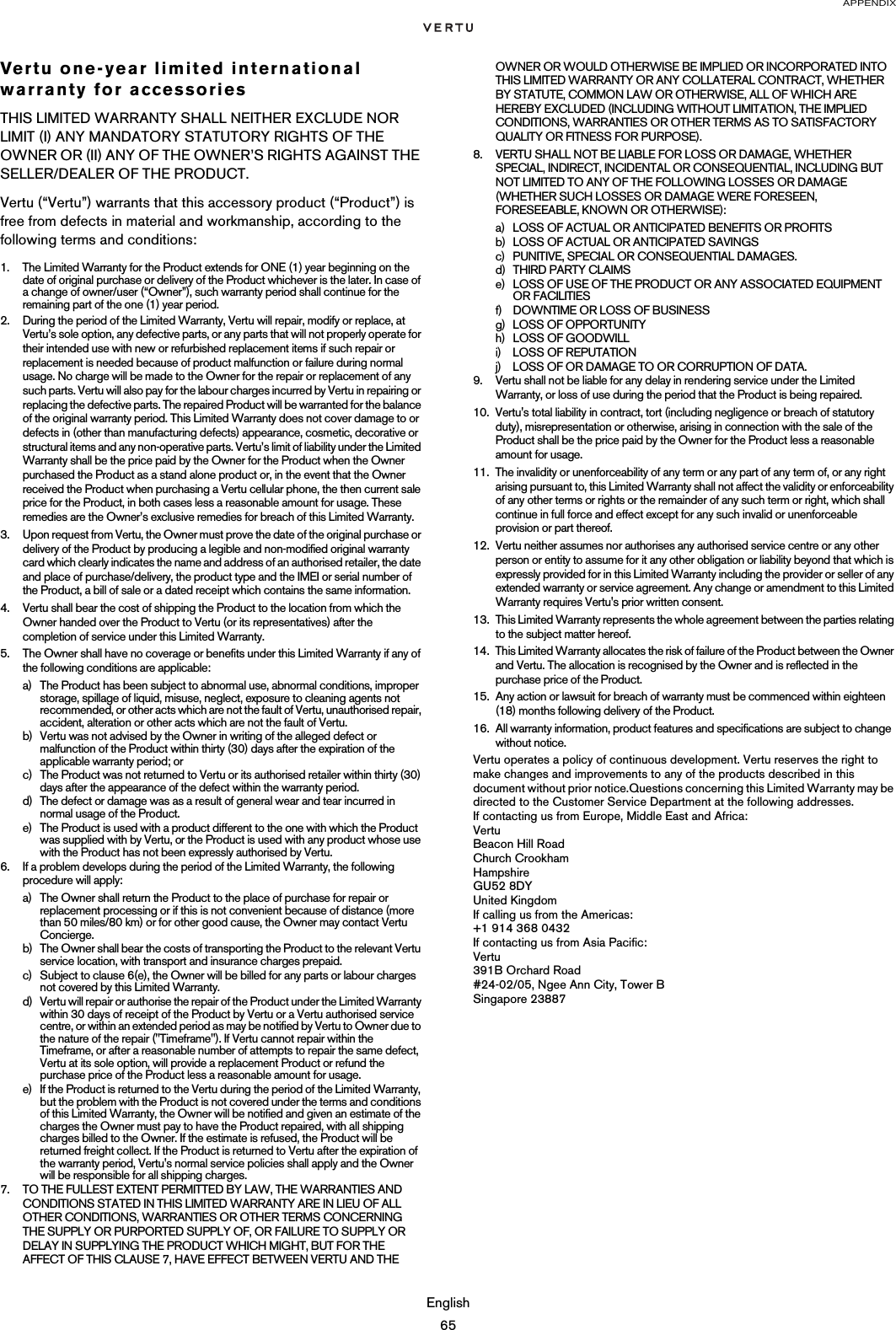APPENDIXEnglish65Vertu one-year limited international warranty for accessoriesTHIS LIMITED WARRANTY SHALL NEITHER EXCLUDE NOR LIMIT (I) ANY MANDATORY STATUTORY RIGHTS OF THE OWNER OR (II) ANY OF THE OWNER’S RIGHTS AGAINST THE SELLER/DEALER OF THE PRODUCT.Vertu (“Vertu”) warrants that this accessory product (“Product”) is free from defects in material and workmanship, according to the following terms and conditions:1. The Limited Warranty for the Product extends for ONE (1) year beginning on the date of original purchase or delivery of the Product whichever is the later. In case of a change of owner/user (“Owner”), such warranty period shall continue for the remaining part of the one (1) year period.2. During the period of the Limited Warranty, Vertu will repair, modify or replace, at Vertu’s sole option, any defective parts, or any parts that will not properly operate for their intended use with new or refurbished replacement items if such repair or replacement is needed because of product malfunction or failure during normal usage. No charge will be made to the Owner for the repair or replacement of any such parts. Vertu will also pay for the labour charges incurred by Vertu in repairing or replacing the defective parts. The repaired Product will be warranted for the balance of the original warranty period. This Limited Warranty does not cover damage to or defects in (other than manufacturing defects) appearance, cosmetic, decorative or structural items and any non-operative parts. Vertu’s limit of liability under the Limited Warranty shall be the price paid by the Owner for the Product when the Owner purchased the Product as a stand alone product or, in the event that the Owner received the Product when purchasing a Vertu cellular phone, the then current sale price for the Product, in both cases less a reasonable amount for usage. These remedies are the Owner’s exclusive remedies for breach of this Limited Warranty.3. Upon request from Vertu, the Owner must prove the date of the original purchase or delivery of the Product by producing a legible and non-modified original warranty card which clearly indicates the name and address of an authorised retailer, the date and place of purchase/delivery, the product type and the IMEI or serial number of the Product, a bill of sale or a dated receipt which contains the same information.4. Vertu shall bear the cost of shipping the Product to the location from which the Owner handed over the Product to Vertu (or its representatives) after the completion of service under this Limited Warranty.5. The Owner shall have no coverage or benefits under this Limited Warranty if any of the following conditions are applicable:a) The Product has been subject to abnormal use, abnormal conditions, improper storage, spillage of liquid, misuse, neglect, exposure to cleaning agents not recommended, or other acts which are not the fault of Vertu, unauthorised repair, accident, alteration or other acts which are not the fault of Vertu.b) Vertu was not advised by the Owner in writing of the alleged defect or malfunction of the Product within thirty (30) days after the expiration of the applicable warranty period; orc) The Product was not returned to Vertu or its authorised retailer within thirty (30) days after the appearance of the defect within the warranty period.d) The defect or damage was as a result of general wear and tear incurred in normal usage of the Product.e) The Product is used with a product different to the one with which the Product was supplied with by Vertu, or the Product is used with any product whose use with the Product has not been expressly authorised by Vertu.6. If a problem develops during the period of the Limited Warranty, the following procedure will apply:a) The Owner shall return the Product to the place of purchase for repair or replacement processing or if this is not convenient because of distance (more than 50 miles/80 km) or for other good cause, the Owner may contact Vertu Concierge.b) The Owner shall bear the costs of transporting the Product to the relevant Vertu service location, with transport and insurance charges prepaid.c) Subject to clause 6(e), the Owner will be billed for any parts or labour charges not covered by this Limited Warranty.d) Vertu will repair or authorise the repair of the Product under the Limited Warranty within 30 days of receipt of the Product by Vertu or a Vertu authorised service centre, or within an extended period as may be notified by Vertu to Owner due to the nature of the repair (&quot;Timeframe&quot;). If Vertu cannot repair within the Timeframe, or after a reasonable number of attempts to repair the same defect, Vertu at its sole option, will provide a replacement Product or refund the purchase price of the Product less a reasonable amount for usage.e) If the Product is returned to the Vertu during the period of the Limited Warranty, but the problem with the Product is not covered under the terms and conditions of this Limited Warranty, the Owner will be notified and given an estimate of the charges the Owner must pay to have the Product repaired, with all shipping charges billed to the Owner. If the estimate is refused, the Product will be returned freight collect. If the Product is returned to Vertu after the expiration of the warranty period, Vertu&apos;s normal service policies shall apply and the Owner will be responsible for all shipping charges.7. TO THE FULLEST EXTENT PERMITTED BY LAW, THE WARRANTIES AND CONDITIONS STATED IN THIS LIMITED WARRANTY ARE IN LIEU OF ALL OTHER CONDITIONS, WARRANTIES OR OTHER TERMS CONCERNING THE SUPPLY OR PURPORTED SUPPLY OF, OR FAILURE TO SUPPLY OR DELAY IN SUPPLYING THE PRODUCT WHICH MIGHT, BUT FOR THE AFFECT OF THIS CLAUSE 7, HAVE EFFECT BETWEEN VERTU AND THE OWNER OR WOULD OTHERWISE BE IMPLIED OR INCORPORATED INTO THIS LIMITED WARRANTY OR ANY COLLATERAL CONTRACT, WHETHER BY STATUTE, COMMON LAW OR OTHERWISE, ALL OF WHICH ARE HEREBY EXCLUDED (INCLUDING WITHOUT LIMITATION, THE IMPLIED CONDITIONS, WARRANTIES OR OTHER TERMS AS TO SATISFACTORY QUALITY OR FITNESS FOR PURPOSE).8. VERTU SHALL NOT BE LIABLE FOR LOSS OR DAMAGE, WHETHER SPECIAL, INDIRECT, INCIDENTAL OR CONSEQUENTIAL, INCLUDING BUT NOT LIMITED TO ANY OF THE FOLLOWING LOSSES OR DAMAGE (WHETHER SUCH LOSSES OR DAMAGE WERE FORESEEN, FORESEEABLE, KNOWN OR OTHERWISE):a) LOSS OF ACTUAL OR ANTICIPATED BENEFITS OR PROFITSb) LOSS OF ACTUAL OR ANTICIPATED SAVINGSc) PUNITIVE, SPECIAL OR CONSEQUENTIAL DAMAGES.d) THIRD PARTY CLAIMSe) LOSS OF USE OF THE PRODUCT OR ANY ASSOCIATED EQUIPMENT OR FACILITIESf) DOWNTIME OR LOSS OF BUSINESSg) LOSS OF OPPORTUNITYh) LOSS OF GOODWILLi) LOSS OF REPUTATIONj) LOSS OF OR DAMAGE TO OR CORRUPTION OF DATA. 9. Vertu shall not be liable for any delay in rendering service under the Limited Warranty, or loss of use during the period that the Product is being repaired.10. Vertu&apos;s total liability in contract, tort (including negligence or breach of statutory duty), misrepresentation or otherwise, arising in connection with the sale of the Product shall be the price paid by the Owner for the Product less a reasonable amount for usage.11. The invalidity or unenforceability of any term or any part of any term of, or any right arising pursuant to, this Limited Warranty shall not affect the validity or enforceability of any other terms or rights or the remainder of any such term or right, which shall continue in full force and effect except for any such invalid or unenforceable provision or part thereof.12. Vertu neither assumes nor authorises any authorised service centre or any other person or entity to assume for it any other obligation or liability beyond that which is expressly provided for in this Limited Warranty including the provider or seller of any extended warranty or service agreement. Any change or amendment to this Limited Warranty requires Vertu&apos;s prior written consent.13. This Limited Warranty represents the whole agreement between the parties relating to the subject matter hereof. 14. This Limited Warranty allocates the risk of failure of the Product between the Owner and Vertu. The allocation is recognised by the Owner and is reflected in the purchase price of the Product.15. Any action or lawsuit for breach of warranty must be commenced within eighteen (18) months following delivery of the Product.16. All warranty information, product features and specifications are subject to change without notice.Vertu operates a policy of continuous development. Vertu reserves the right to make changes and improvements to any of the products described in this document without prior notice.Questions concerning this Limited Warranty may be directed to the Customer Service Department at the following addresses. If contacting us from Europe, Middle East and Africa:Vertu Beacon Hill Road Church Crookham Hampshire GU52 8DY United KingdomIf calling us from the Americas:+1 914 368 0432If contacting us from Asia Pacific:Vertu 391B Orchard Road #24-02/05, Ngee Ann City, Tower B Singapore 23887