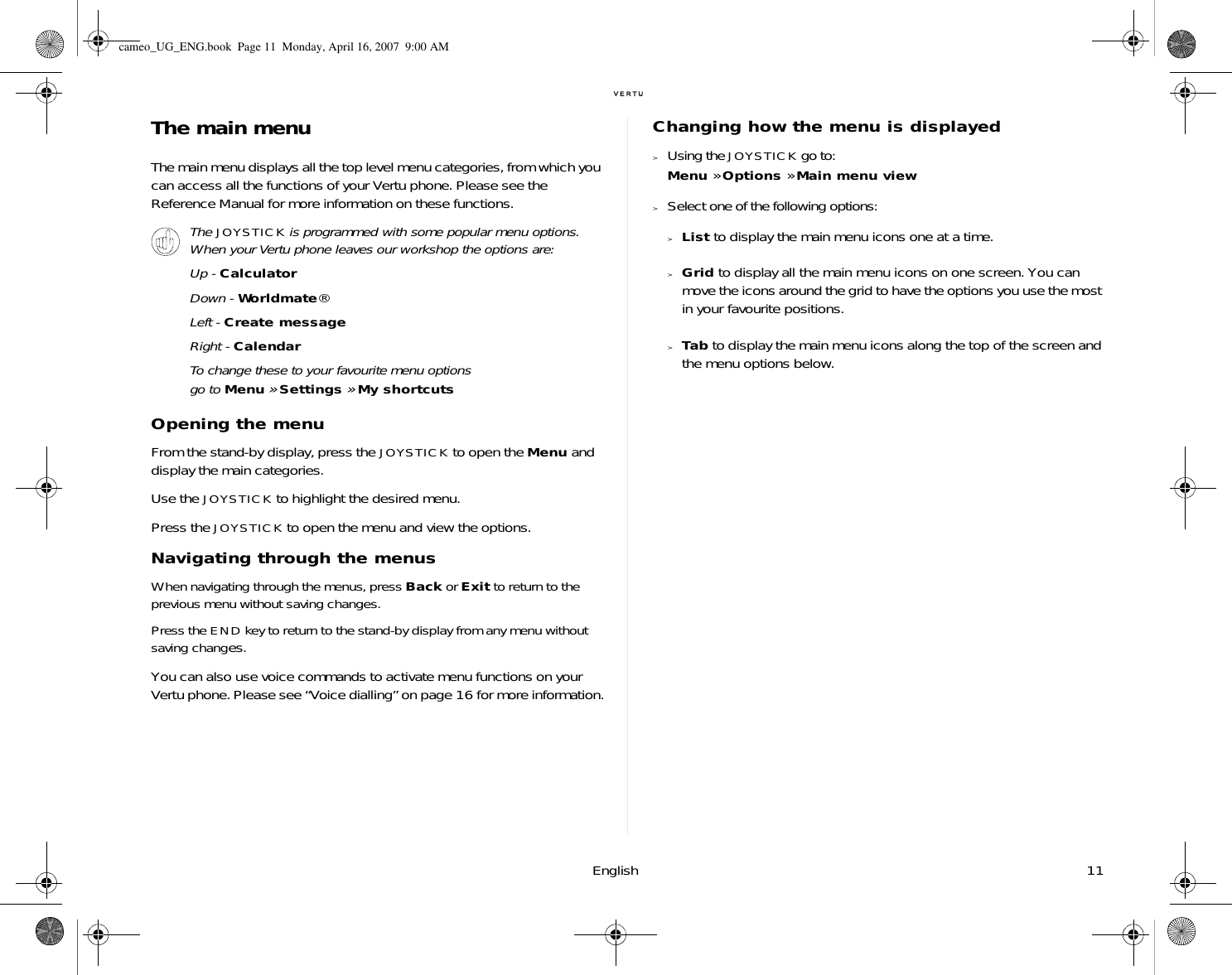 English 11The main menuThe main menu displays all the top level menu categories, from which you can access all the functions of your Vertu phone. Please see the Reference Manual for more information on these functions.Opening the menuFrom the stand-by display, press the JOYSTICK to open the Menu and display the main categories. Use the JOYSTICK to highlight the desired menu.Press the JOYSTICK to open the menu and view the options.Navigating through the menusWhen navigating through the menus, press Back or Exit to return to the previous menu without saving changes. Press the END key to return to the stand-by display from any menu without saving changes.You can also use voice commands to activate menu functions on your Vertu phone. Please see “Voice dialling” on page 16 for more information.Changing how the menu is displayed&gt;Using the JOYSTICK go to:Menu » Options » Main menu view&gt;Select one of the following options:&gt;List to display the main menu icons one at a time.&gt;Grid to display all the main menu icons on one screen. You can move the icons around the grid to have the options you use the most in your favourite positions.&gt;Tab to display the main menu icons along the top of the screen and the menu options below.The JOYSTICK is programmed with some popular menu options. When your Vertu phone leaves our workshop the options are:Up - CalculatorDown - Worldmate®Left - Create messageRight - CalendarTo change these to your favourite menu options go to Menu » Settings » My shortcutscameo_UG_ENG.book  Page 11  Monday, April 16, 2007  9:00 AM