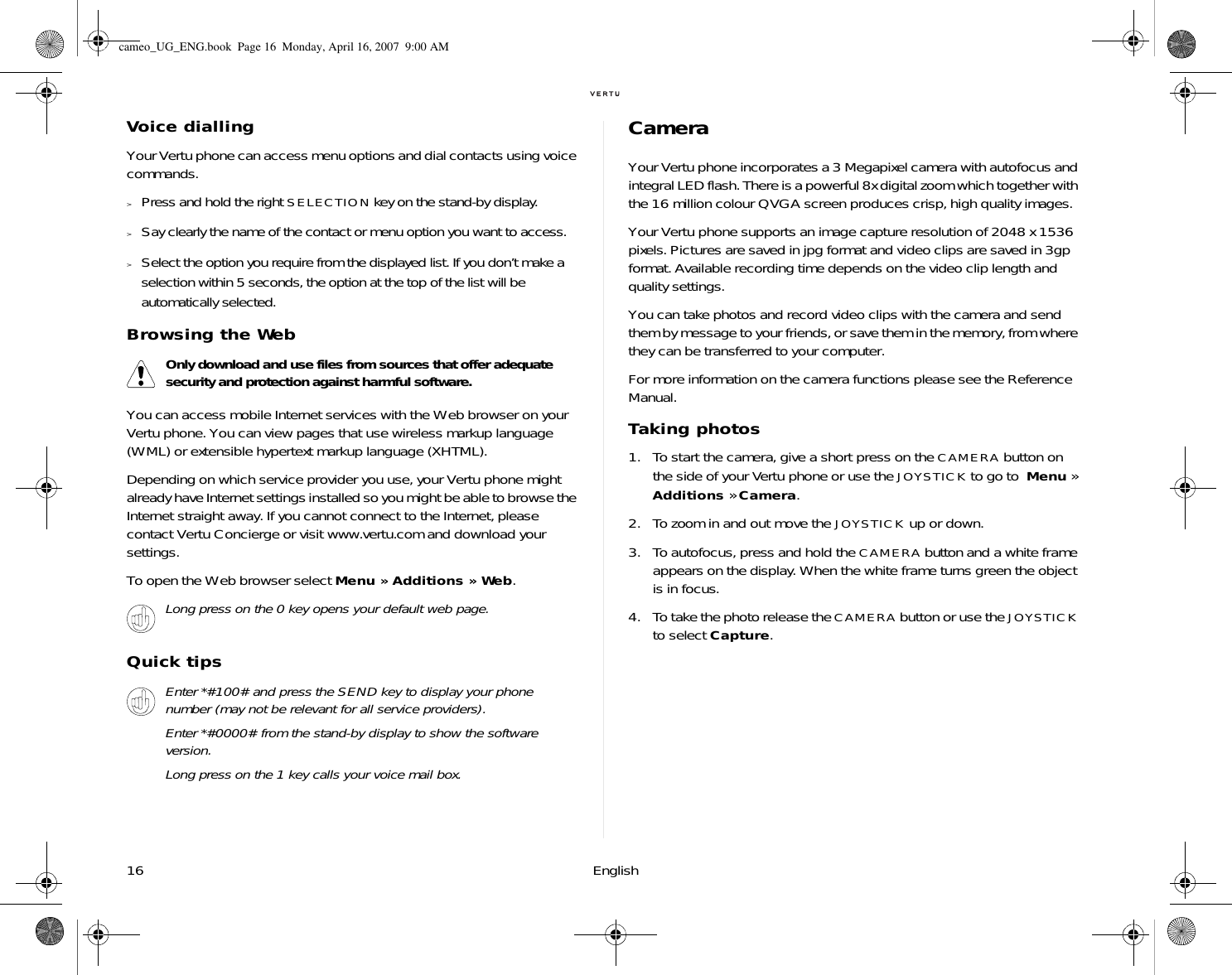16 EnglishVoice diallingYour Vertu phone can access menu options and dial contacts using voice commands.&gt;Press and hold the right SELECTION key on the stand-by display. &gt;Say clearly the name of the contact or menu option you want to access. &gt;Select the option you require from the displayed list. If you don’t make a selection within 5 seconds, the option at the top of the list will be automatically selected.Browsing the WebYou can access mobile Internet services with the Web browser on your Vertu phone. You can view pages that use wireless markup language (WML) or extensible hypertext markup language (XHTML). Depending on which service provider you use, your Vertu phone might already have Internet settings installed so you might be able to browse the Internet straight away. If you cannot connect to the Internet, please contact Vertu Concierge or visit www.vertu.com and download your settings. To open the Web browser select Menu » Additions » Web.Quick tipsCameraYour Vertu phone incorporates a 3 Megapixel camera with autofocus and integral LED flash. There is a powerful 8x digital zoom which together with the 16 million colour QVGA screen produces crisp, high quality images. Your Vertu phone supports an image capture resolution of 2048 x 1536 pixels. Pictures are saved in jpg format and video clips are saved in 3gp format. Available recording time depends on the video clip length and quality settings.You can take photos and record video clips with the camera and send them by message to your friends, or save them in the memory, from where they can be transferred to your computer.For more information on the camera functions please see the Reference Manual.Taking photos1. To start the camera, give a short press on the CAMERA button on the side of your Vertu phone or use the JOYSTICK to go to  Menu » Additions » Camera.2. To zoom in and out move the JOYSTICK up or down.3. To autofocus, press and hold the CAMERA button and a white frame appears on the display. When the white frame turns green the object is in focus. 4. To take the photo release the CAMERA button or use the JOYSTICK to select Capture. Only download and use files from sources that offer adequate security and protection against harmful software.Long press on the 0 key opens your default web page.Enter *#100# and press the SEND key to display your phone number (may not be relevant for all service providers).Enter *#0000# from the stand-by display to show the software version.Long press on the 1 key calls your voice mail box.cameo_UG_ENG.book  Page 16  Monday, April 16, 2007  9:00 AM