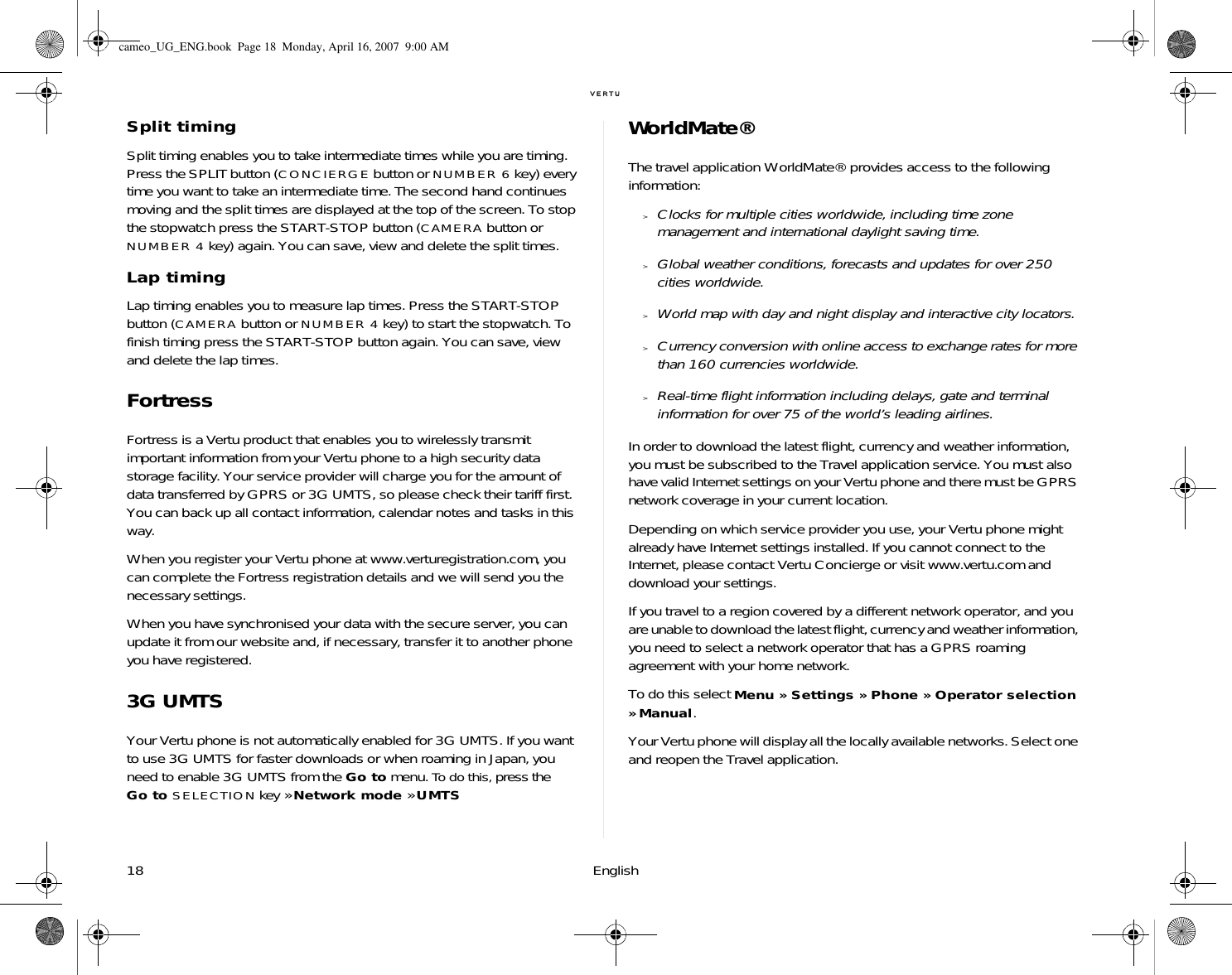 18 EnglishSplit timingSplit timing enables you to take intermediate times while you are timing. Press the SPLIT button (CONCIERGE button or NUMBER 6 key) every time you want to take an intermediate time. The second hand continues moving and the split times are displayed at the top of the screen. To stop the stopwatch press the START-STOP button (CAMERA button or NUMBER 4 key) again. You can save, view and delete the split times.Lap timingLap timing enables you to measure lap times. Press the START-STOP button (CAMERA button or NUMBER 4 key) to start the stopwatch. To finish timing press the START-STOP button again. You can save, view and delete the lap times.FortressFortress is a Vertu product that enables you to wirelessly transmit important information from your Vertu phone to a high security data storage facility. Your service provider will charge you for the amount of data transferred by GPRS or 3G UMTS, so please check their tariff first. You can back up all contact information, calendar notes and tasks in this way.When you register your Vertu phone at www.verturegistration.com, you can complete the Fortress registration details and we will send you the necessary settings.When you have synchronised your data with the secure server, you can update it from our website and, if necessary, transfer it to another phone you have registered.3G UMTSYour Vertu phone is not automatically enabled for 3G UMTS. If you want to use 3G UMTS for faster downloads or when roaming in Japan, you need to enable 3G UMTS from the Go to menu. To do this, press the Go to SELECTION key » Network mode » UMTSWorldMate®The travel application WorldMate® provides access to the following information:&gt;Clocks for multiple cities worldwide, including time zone management and international daylight saving time.&gt;Global weather conditions, forecasts and updates for over 250 cities worldwide.&gt;World map with day and night display and interactive city locators.&gt;Currency conversion with online access to exchange rates for more than 160 currencies worldwide.&gt;Real-time flight information including delays, gate and terminal information for over 75 of the world’s leading airlines.In order to download the latest flight, currency and weather information, you must be subscribed to the Travel application service. You must also have valid Internet settings on your Vertu phone and there must be GPRS network coverage in your current location. Depending on which service provider you use, your Vertu phone might already have Internet settings installed. If you cannot connect to the Internet, please contact Vertu Concierge or visit www.vertu.com and download your settings. If you travel to a region covered by a different network operator, and you are unable to download the latest flight, currency and weather information, you need to select a network operator that has a GPRS roaming agreement with your home network. To do this select Menu » Settings » Phone » Operator selection » Manual.Your Vertu phone will display all the locally available networks. Select one and reopen the Travel application.cameo_UG_ENG.book  Page 18  Monday, April 16, 2007  9:00 AM