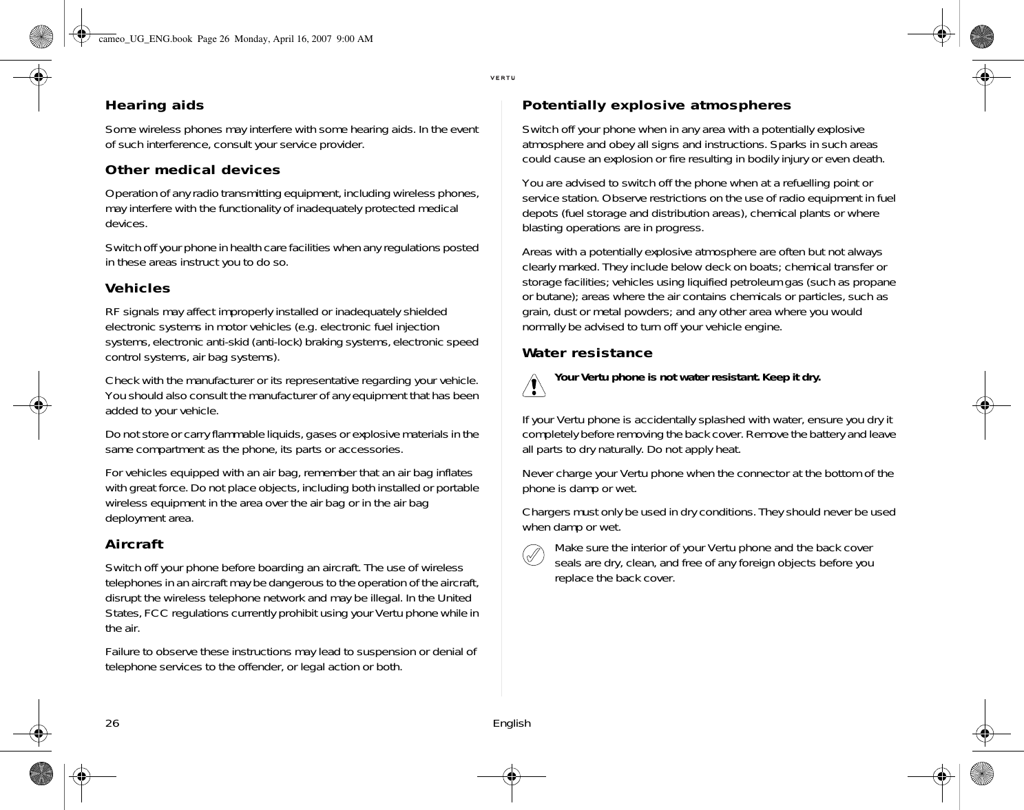 26 EnglishHearing aidsSome wireless phones may interfere with some hearing aids. In the event of such interference, consult your service provider.Other medical devicesOperation of any radio transmitting equipment, including wireless phones, may interfere with the functionality of inadequately protected medical devices. Switch off your phone in health care facilities when any regulations posted in these areas instruct you to do so.VehiclesRF signals may affect improperly installed or inadequately shielded electronic systems in motor vehicles (e.g. electronic fuel injection systems, electronic anti-skid (anti-lock) braking systems, electronic speed control systems, air bag systems).Check with the manufacturer or its representative regarding your vehicle. You should also consult the manufacturer of any equipment that has been added to your vehicle.Do not store or carry flammable liquids, gases or explosive materials in the same compartment as the phone, its parts or accessories.For vehicles equipped with an air bag, remember that an air bag inflates with great force. Do not place objects, including both installed or portable wireless equipment in the area over the air bag or in the air bag deployment area. AircraftSwitch off your phone before boarding an aircraft. The use of wireless telephones in an aircraft may be dangerous to the operation of the aircraft, disrupt the wireless telephone network and may be illegal. In the United States, FCC regulations currently prohibit using your Vertu phone while in the air.Failure to observe these instructions may lead to suspension or denial of telephone services to the offender, or legal action or both.Potentially explosive atmospheresSwitch off your phone when in any area with a potentially explosive atmosphere and obey all signs and instructions. Sparks in such areas could cause an explosion or fire resulting in bodily injury or even death.You are advised to switch off the phone when at a refuelling point or service station. Observe restrictions on the use of radio equipment in fuel depots (fuel storage and distribution areas), chemical plants or where blasting operations are in progress.Areas with a potentially explosive atmosphere are often but not always clearly marked. They include below deck on boats; chemical transfer or storage facilities; vehicles using liquified petroleum gas (such as propane or butane); areas where the air contains chemicals or particles, such as grain, dust or metal powders; and any other area where you would normally be advised to turn off your vehicle engine.Water resistanceIf your Vertu phone is accidentally splashed with water, ensure you dry it completely before removing the back cover. Remove the battery and leave all parts to dry naturally. Do not apply heat.Never charge your Vertu phone when the connector at the bottom of the phone is damp or wet. Chargers must only be used in dry conditions. They should never be used when damp or wet.Your Vertu phone is not water resistant. Keep it dry.Make sure the interior of your Vertu phone and the back cover seals are dry, clean, and free of any foreign objects before you replace the back cover.cameo_UG_ENG.book  Page 26  Monday, April 16, 2007  9:00 AM