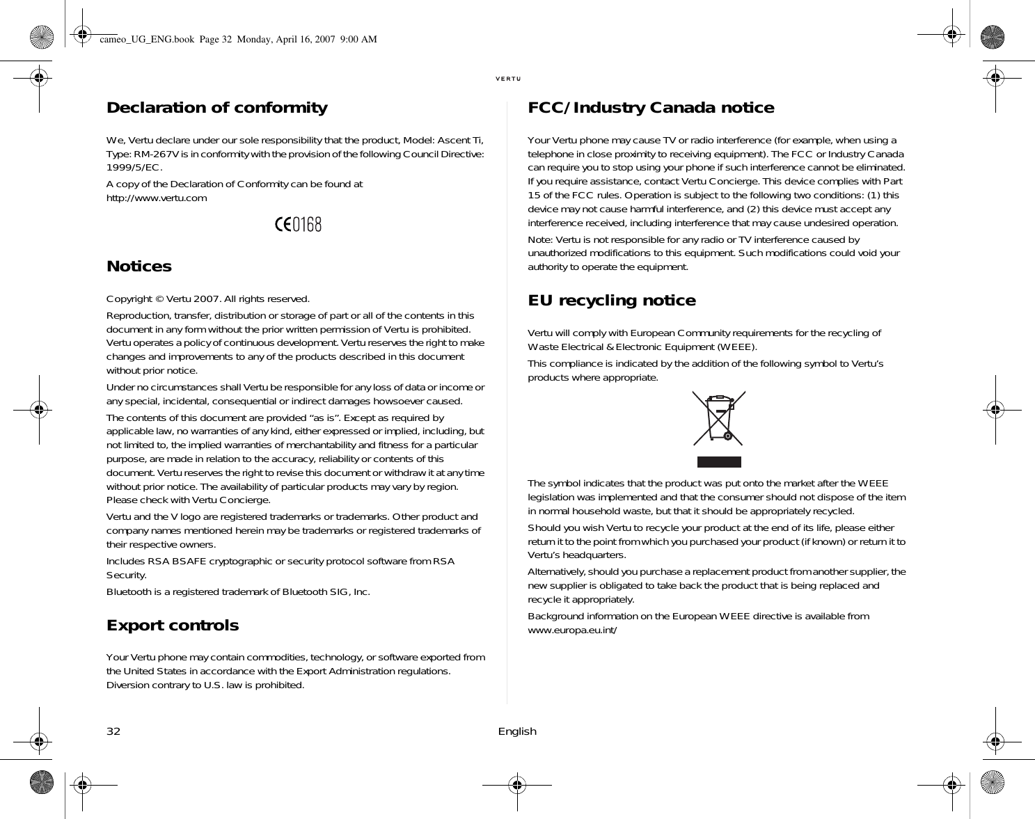 32 EnglishDeclaration of conformityWe, Vertu declare under our sole responsibility that the product, Model: Ascent Ti, Type: RM-267V is in conformity with the provision of the following Council Directive: 1999/5/EC.A copy of the Declaration of Conformity can be found at http://www.vertu.comNoticesCopyright © Vertu 2007. All rights reserved.Reproduction, transfer, distribution or storage of part or all of the contents in this document in any form without the prior written permission of Vertu is prohibited. Vertu operates a policy of continuous development. Vertu reserves the right to make changes and improvements to any of the products described in this document without prior notice.Under no circumstances shall Vertu be responsible for any loss of data or income or any special, incidental, consequential or indirect damages howsoever caused.The contents of this document are provided “as is”. Except as required by applicable law, no warranties of any kind, either expressed or implied, including, but not limited to, the implied warranties of merchantability and fitness for a particular purpose, are made in relation to the accuracy, reliability or contents of this document. Vertu reserves the right to revise this document or withdraw it at any time without prior notice. The availability of particular products may vary by region. Please check with Vertu Concierge.Vertu and the V logo are registered trademarks or trademarks. Other product and company names mentioned herein may be trademarks or registered trademarks of their respective owners. Includes RSA BSAFE cryptographic or security protocol software from RSA Security.Bluetooth is a registered trademark of Bluetooth SIG, Inc.Export controlsYour Vertu phone may contain commodities, technology, or software exported from the United States in accordance with the Export Administration regulations. Diversion contrary to U.S. law is prohibited.FCC/Industry Canada noticeYour Vertu phone may cause TV or radio interference (for example, when using a telephone in close proximity to receiving equipment). The FCC or Industry Canada can require you to stop using your phone if such interference cannot be eliminated. If you require assistance, contact Vertu Concierge. This device complies with Part 15 of the FCC rules. Operation is subject to the following two conditions: (1) this device may not cause harmful interference, and (2) this device must accept any interference received, including interference that may cause undesired operation.Note: Vertu is not responsible for any radio or TV interference caused by unauthorized modifications to this equipment. Such modifications could void your authority to operate the equipment.EU recycling noticeVertu will comply with European Community requirements for the recycling of Waste Electrical &amp; Electronic Equipment (WEEE).This compliance is indicated by the addition of the following symbol to Vertu’s products where appropriate.The symbol indicates that the product was put onto the market after the WEEE legislation was implemented and that the consumer should not dispose of the item in normal household waste, but that it should be appropriately recycled.Should you wish Vertu to recycle your product at the end of its life, please either return it to the point from which you purchased your product (if known) or return it to Vertu’s headquarters.Alternatively, should you purchase a replacement product from another supplier, the new supplier is obligated to take back the product that is being replaced and recycle it appropriately.Background information on the European WEEE directive is available from www.europa.eu.int/ cameo_UG_ENG.book  Page 32  Monday, April 16, 2007  9:00 AM