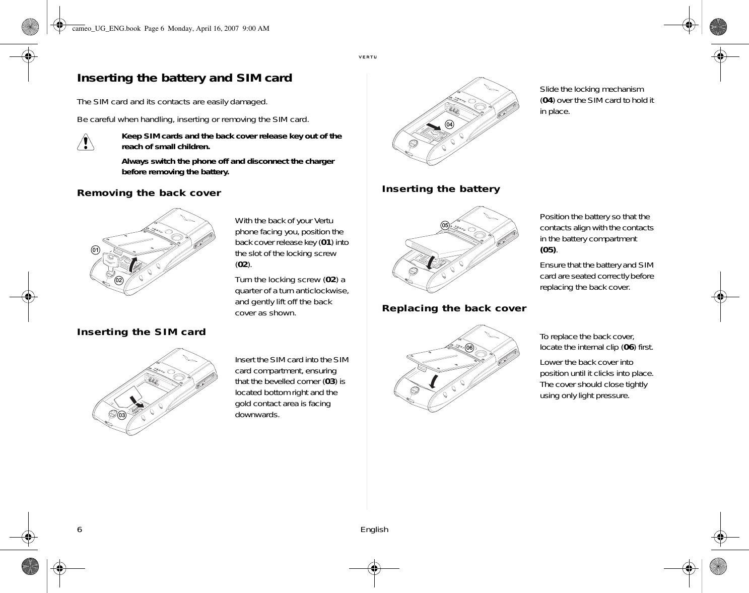 6 EnglishInserting the battery and SIM cardThe SIM card and its contacts are easily damaged. Be careful when handling, inserting or removing the SIM card.Removing the back coverInserting the SIM cardInserting the batteryReplacing the back coverKeep SIM cards and the back cover release key out of the reach of small children.Always switch the phone off and disconnect the charger before removing the battery.With the back of your Vertu phone facing you, position the back cover release key (01) into the slot of the locking screw (02). Turn the locking screw (02) a quarter of a turn anticlockwise, and gently lift off the back cover as shown.Insert the SIM card into the SIM card compartment, ensuring that the bevelled corner (03) is located bottom right and the gold contact area is facing downwards. 010203Slide the locking mechanism (04) over the SIM card to hold it in place.Position the battery so that the contacts align with the contacts in the battery compartment (05). Ensure that the battery and SIM card are seated correctly before replacing the back cover.To replace the back cover, locate the internal clip (06) first.Lower the back cover into position until it clicks into place. The cover should close tightly using only light pressure.040506cameo_UG_ENG.book  Page 6  Monday, April 16, 2007  9:00 AM